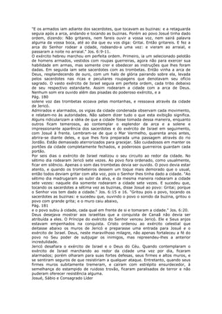 "E os armados iam adiante dos sacerdotes, que tocavam as buzinas: e a retaguarda
seguia após a arca, andando e tocando as buzinas. Porém ao povo Josué tinha dado
ordem, dizendo: Não gritareis, nem fareis ouvir a vossa voz, nem sairá palavra
alguma da vossa boca, até ao dia que eu vos diga: Gritai. Então gritareis. E fez a
arca do Senhor rodear a cidade, rodeando-a uma vez: e vieram ao arraial, e
passaram a noite no arraial." Jos. 6:9-11.
O exército hebreu marchou em perfeita ordem. Primeiro, ia um selecionado pelotão
de homens armados, vestidos com roupas guerreiras, agora não para exercer sua
habilidade em armas, mas somente crer e obedecer as instruções que lhes foram
dadas. Em seguida iam sete sacerdotes com as trombetas. Então vinha a arca de
Deus, resplandecendo de ouro, com um halo de glória pairando sobre ela, levada
pelos sacerdotes nas ricas e peculiares roupagens que denotavam seu ofício
sagrado. O vasto exército de Israel seguia em perfeita ordem, cada tribo debaixo
de seu respectivo estandarte. Assim rodearam a cidade com a arca de Deus.
Nenhum som era ouvido além das pisadas do poderoso exército, e a
Pág. 180
solene voz das trombetas ecoava pelas montanhas, e ressoava através da cidade
de Jericó.
Admirados e alarmados, os vigias da cidade condenada observam cada movimento,
e relatam-no às autoridades. Não sabem dizer tudo o que esta exibição significa.
Alguns ridicularizam a idéia de que a cidade fosse tomada dessa maneira, enquanto
outros ficam temerosos, ao contemplar o esplendor da arca e a solene e
impressionante aparência dos sacerdotes e do exército de Israel em seguimento,
com Josué à frente. Lembram-se de que o Mar Vermelho, quarenta anos antes,
abrira-se diante deles, e que lhes fora preparada uma passagem através do rio
Jordão. Estão demasiado aterrorizados para gracejar. São cuidadosos em manter os
portões da cidade completamente fechados, e poderosos guerreiros guardam cada
portão.
Por seis dias o exército de Israel realizou o seu circuito ao redor da cidade. No
sétimo dia rodearam Jericó sete vezes. Ao povo fora ordenado, como usualmente,
ficar em silêncio. Apenas o som das trombetas devia ser ouvido. O povo devia estar
atento, e quando os trombeteiros dessem um toque mais demorado que o usual,
então todos deviam gritar com alta voz, pois o Senhor lhes tinha dado a cidade. "Ao
sétimo dia madrugaram ao subir da alva, e da mesma maneira rodearam a cidade
sete vezes: naquele dia somente rodearam a cidade sete vezes. E sucedeu que,
tocando os sacerdotes a sétima vez as buzinas, disse Josué ao povo: Gritai; porque
o Senhor vos tem dado a cidade." Jos. 6:15 e 16. "Gritou pois o povo, tocando os
sacerdotes as buzinas: e sucedeu que, ouvindo o povo o sonido da buzina, gritou o
povo com grande grita; e o muro caiu abaixo,
Pág. 181
e o povo subiu à cidade, cada qual em frente de si e tomaram a cidade." Jos. 6:20.
Deus desejava mostrar aos israelitas que a conquista de Canaã não devia ser
atribuída a eles. O Príncipe do exército do Senhor venceu Jericó. Ele e Seus anjos
estavam empenhados na conquista. Cristo ordenou ao exército celestial que
deitasse abaixo os muros de Jericó e preparasse uma entrada para Josué e o
exército de Israel. Deus, neste maravilhoso milagre, não apenas fortaleceu a fé do
povo no Seu poder de subjugar os inimigos, mas repreendeu-lhes a anterior
incredulidade.
Jericó desafiara o exército de Israel e o Deus do Céu. Quando contemplaram o
exército de Israel marchando ao redor da cidade uma vez por dia, ficaram
alarmados; porém olharam para suas fortes defesas, seus firmes e altos muros, e
se sentiram seguros de que resistiriam a qualquer ataque. Entretanto, quando seus
firmes muros subitamente tremeram, e caíram com estrépito ensurdecedor, à
semelhança do estampido de ruidoso trovão, ficaram paralisados de terror e não
puderam oferecer resistência alguma.
Josué, Sábio e Consagrado Líder
 