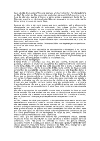líder rebelde. Onde estava? Não era isso tudo um horrível sonho? Fora lançado fora
do Céu? Os portais do Céu nunca mais se abririam para admiti-lo? Aproximava-se a
hora de adoração, quando brilhantes e santos anjos se prostravam diante do Pai.
Não mais se uniria em cântico celestial. Não mais se curvaria em reverência e santo
temor ante a presença do eterno Deus.

Pudesse ele voltar a ser como quando era puro, verdadeiro, leal, e alegremente
abandonaria sua pretensão de autoridade. Mas, estava perdido, fora da
possibilidade de redenção, por sua presunçosa rebeldia! E isto não era tudo; tinha
guiado outros à rebelião e à sua própria condição perdida - anjos que nunca
pensaram questionar a vontade do Céu ou recusar obedecer à lei de Deus, até que
ele colocasse isso em sua mente, argumentando diante deles que podiam desfrutar
um bem maior, uma elevada e mais gloriosa liberdade. Tinha sido esse o sofisma
pelo qual os enganara. Uma responsabilidade agora repousava sobre ele, à qual, de
bom grado, teria renunciado.
Estes espíritos tinham-se tornado turbulentos com suas esperanças desapontadas.
Ao invés de bem maior, estavam
Pág. 26
experimentando os maus resultados da desobediência e desrespeito à lei. Nunca
mais poderiam esses seres infelizes ser influenciados pela suave guia de Jesus
Cristo. Nunca mais poderiam esses espíritos ser estimulados pelo profundo e
fervoroso amor, paz e alegria que Sua presença tinha sempre inspirado neles, para
retornarem a Ele em jubilosa obediência e reverente honra.
Satanás Procura Reintegração
Satanás treme ao contemplar sua obra. Ele está sozinho, meditando sobre o
passado, o presente e o futuro de seus planos. Sua poderosa estrutura vacila como
numa tempestade. Um anjo do Céu está passando. Ele o chama e suplica uma
entrevista com Cristo. Isto lhe é concedido. Então, relata ao Filho de Deus que está
arrependido de sua rebelião e deseja voltar ao favor divino. Está disposto a tomar o
lugar que previamente Deus lhe designara e sujeitar-se a Seu sábio comando.
Cristo chorou ante o infortúnio de Satanás mas disse-lhe, como pensamento de
Deus, que ele jamais poderia ser recebido no Céu. O Céu não devia ser colocado
em perigo. Se fosse recebido de volta, todo o Céu seria manchado pelo pecado e
rebelião originados com ele. As sementes da rebelião ainda estavam nele. Não
tivera, em sua rebelião, nenhum motivo para seu procedimento, e arruinara
irremediavelmente não só a si mesmo mas a multidão de anjos, que teria sido feliz
no Céu, tivesse ele permanecido firme. A lei de Deus podia condenar mas não podia
perdoar.
Ele não se arrependeu de sua rebelião porque visse a bondade de Deus, da qual
havia abusado. Não era possível que seu amor por Deus tivesse aumentado tanto
desde a queda, que o levasse a uma alegre submissão e feliz obediência à Sua lei,
por ele desprezada. A desgraça que experimentara em perder a doce luz
Pág. 27
do Céu, o senso de culpa que o oprimia, o desapontamento que sentiu em não ver
realizadas suas esperanças, foram a causa de sua dor. Ser comandante fora do Céu
era vastamente diferente de ser assim honrado no Céu. A perda que sofreu de
todos os privilégios celestiais parecia demais para suportar. Desejava recuperá-los.
Esta grande mudança de posição não tinha aumentado seu amor por Deus, nem
por Sua sábia e justa lei. Quando Satanás se tornou plenamente convencido de que
não havia possibilidade de ser reintegrado no favor de Deus, manifestou sua
maldade com aumentado ódio e feroz veemência.
Deus sabia que tão determinada rebelião não permaneceria inativa. Satanás
inventaria meios para importunar os anjos celestiais e mostrar desdém por Sua
autoridade. Como não podia ser admitido no interior dos portais celestes,
aguardaria mesmo à entrada, para escarnecer dos anjos e procurar contender com
eles ao passarem. Procuraria destruir a felicidade de Adão e Eva. Esforçar-se-ia por
incitá-los à rebelião, sabendo que isto causaria tristeza no Céu.
 