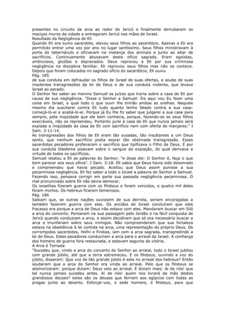 presentes no circuito da arca ao redor de Jericó e finalmente derrubaram os
maciços muros da cidade e entregaram Jericó nas mãos de Israel.
Resultado da Negligência de Eli
Quando Eli era sumo sacerdote, elevou seus filhos ao sacerdócio. Apenas a Eli era
permitido entrar uma vez por ano no lugar santíssimo. Seus filhos ministravam à
porta do tabernáculo e oficiavam na matança dos animais e junto ao altar de
sacrifícios. Continuamente abusavam deste ofício sagrado. Eram egoístas,
ambiciosos, glutões e depravados. Deus reprovou a Eli por sua criminosa
negligência na disciplina familiar. Eli reprovou seus filhos mas não os conteve.
Depois que foram colocados no sagrado ofício do sacerdócio, Eli ouviu
Pág. 185
de sua conduta em defraudar os filhos de Israel de suas ofertas, e soube de suas
insolentes transgressões da lei de Deus e de sua conduta violenta, que levava
Israel ao pecado.
O Senhor fez saber ao menino Samuel os juízos que traria sobre a casa de Eli por
causa de sua negligência. "Disse o Senhor a Samuel: Eis aqui vou Eu fazer uma
coisa em Israel, a qual todo o que ouvir lhe tinirão ambas as orelhas. Naquele
mesmo dia suscitarei contra Eli tudo quanto tenho falado contra a sua casa:
começá-lo-ei e acabá-lo-ei. Porque já Eu lhe fiz saber que julgarei a sua casa para
sempre, pela iniqüidade que ele bem conhecia, porque, fazendo-se os seus filhos
execráveis, não os repreendeu. Portanto jurei à casa de Eli que nunca jamais será
expiada a iniqüidade da casa de Eli com sacrifício nem com oferta de manjares." I
Sam. 3:11-14.
As transgressões dos filhos de Eli eram tão ousadas, tão insultantes a um Deus
santo, que nenhum sacrifício podia expiar tão obstinada transgressão. Esses
sacerdotes pecadores profanaram o sacrifício que tipificava o Filho de Deus. E por
sua conduta blasfema pisavam sobre o sangue da expiação, do qual derivava a
virtude de todos os sacrifícios.
Samuel relatou a Eli as palavras do Senhor; "e disse ele: O Senhor é, faça o que
bem parecer aos seus olhos". I Sam. 3:18. Eli sabia que Deus havia sido desonrado
e compreendeu que havia pecado. Aceitou que Deus assim punisse a sua
pecaminosa negligência. Eli fez saber a todo o Israel a palavra do Senhor a Samuel.
Fazendo isso, pensava corrigir em parte sua passada negligência pecaminosa. O
mal pronunciado sobre Eli não devia demorar.
Os israelitas fizeram guerra com os filisteus e foram vencidos, e quatro mil deles
foram mortos. Os hebreus ficaram temerosos.
Pág. 186
Sabiam que, se outras nações ouvissem de sua derrota, seriam encorajadas a
também fazerem guerra com eles. Os anciãos de Israel concluíram que este
fracasso era porque a arca de Deus não estava com eles. Mandaram buscar em Siló
a arca do concerto. Pensaram na sua passagem pelo Jordão e na fácil conquista de
Jericó quando conduziam a arca, e assim decidiram que só era necessário buscar a
arca e triunfariam sobre seus inimigos. Não compreenderam que sua fortaleza
estava na obediência à lei contida na arca, uma representação do próprio Deus. Os
corrompidos sacerdotes, Hofni e Finéias, iam com a arca sagrada, transgredindo a
lei de Deus. Estes pecadores conduziram a arca para o arraial de Israel. A confiança
dos homens de guerra fora restaurada, e estavam seguros da vitória.
A Arca é Tomada
"Sucedeu que, vindo a arca do concerto do Senhor ao arraial, todo o Israel jubilou
com grande júbilo, até que a terra estremeceu. E os filisteus, ouvindo a voz do
júbilo, disseram: Que voz de tão grande júbilo é esta no arraial dos hebreus? Então
souberam que a arca do Senhor era vinda ao arraial. Pelo que os filisteus se
atemorizaram: porque diziam: Deus veio ao arraial. E diziam mais: Ai de nós! que
tal nunca jamais sucedeu antes. Ai de nós! quem nos livrará da mão destes
grandiosos deuses? estes são os deuses que feriram aos egípcios com todas as
pragas junto ao deserto. Esforçai-vos, e sede homens, ó filisteus, para que
 