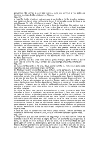 porventura não venhais a servir aos hebreus, como eles serviram a vós; sede pois
homens, e pelejai. Então pelejaram os filisteus,
Pág. 187
e Israel foi ferido, e fugiram cada um para a sua tenda; e foi tão grande o estrago,
que caíram de Israel trinta mil homens de pé. E foi tomada a arca de Deus: e os
dois filhos de Eli, Hofni e Finéias, morreram." I Sam. 4:5-11.
Os filisteus pensavam que esta arca era o deus dos israelitas. Não sabiam que o
Deus vivo, que criou os céus e a Terra, e deu Sua lei, sobre o Sinai, mandava
prosperidade e adversidade de acordo com a obediência ou transgressão de Sua lei,
contida na arca sagrada.
Houve uma grande matança em Israel. Eli estava assentado junto ao caminho,
vigilante, com o coração ansioso de receber notícias do exército. Estava temeroso
de que a arca de Deus fosse tomada e poluída pelos filisteus. Um mensageiro do
exército correu a Siló e informou a Eli que seus dois filhos tinham sido mortos.
Suportou isso com certo grau de calma, pois tinha razões para esperá-lo. Quando,
porém, o mensageiro acrescentou: "A arca de Deus é tomada" (I Sam. 4:17), Eli
cambaleou de angústia sobre sua cadeira, caiu para trás e morreu. Ele partilhou da
ira de Deus sobre seus filhos. Era culpado em grande medida de suas
transgressões, porque criminosamente negligenciara reprimi-los. A captura da arca
de Deus pelos filisteus foi considerada a maior calamidade que podia acontecer a
Israel. A esposa de Finéias, prestes a morrer, chamou a seu filho Icabode, dizendo:
"Foi-se a glória de Israel, porquanto a arca de Deus foi levada presa." I Sam. 4:21.
Na Terra dos Filisteus
Deus permitiu que Sua arca fosse tomada pelos inimigos, para mostrar a Israel
quão vão era confiar na arca, o símbolo de Sua presença, enquanto profanavam
Pág. 188
os mandamentos contidos na arca. Deus queria humilhá-los removendo deles essa
sagrada arca, sua jactanciosa força e confiança.
Os filisteus ficaram triunfantes, porque tinham, como pensavam, o famoso deus
dos israelitas, que havia realizado tantas maravilhas por eles e feito deles um terror
para seus inimigos. Levaram a arca de Deus a Asdode e a colocaram num
esplêndido templo, feito em honra ao seu muito popular deus Dagom, depositando-
a ao lado do seu deus. De madrugada, os sacerdotes desses deuses entraram no
templo e ficaram aterrorizados ao encontrar Dagom caído no chão sobre o seu
rosto, diante da arca do Senhor. Levantaram Dagom e o colocaram em sua posição
costumeira. Pensaram que ele podia ter caído acidentalmente. Mas na madrugada
seguinte o acharam caído como antes, com o rosto em terra, e a cabeça e ambas
as mãos cortadas.
Os anjos de Deus, que sempre acompanhavam a arca, prostraram este ídolo
insensível e depois o mutilaram, para mostrar que Deus, o Deus vivo, está acima
de todos os deuses, e que diante dEle todos os deuses pagãos são como nada. Os
pagãos possuíam grande reverência por seu deus Dagom; e quando o acharam
mutilado e prostrado sobre seu rosto diante da arca de Deus, ficaram tristes e
consideraram isso de muito mau agouro aos filisteus. Isso foi interpretado por eles
como que os filisteus e todos os seus deuses deviam ser subjugados e destruídos
pelos hebreus, e que o Deus dos hebreus seria maior e mais poderoso do que todos
os deuses. Removeram a arca de Deus de seu templo idólatra e a colocaram num
lugar à parte.
A arca de Deus foi conservada sete meses pelos filisteus. Tinham derrotado os
israelitas e apreendido a arca de Deus, no que supunham consistir o poder deles,
Pág. 189
e imaginaram que estariam sempre em segurança e não mais teriam temor do
exército de Israel. Mas em meio à alegria do êxito, um clamor foi ouvido por toda a
terra, e a causa foi afinal atribuída à arca de Deus. Ela era transportada de lugar
para lugar em terror, e a destruição da parte de Deus seguia seu curso, até que os
filisteus ficaram grandemente perplexos, sem saber o que fazer com ela. Os anjos,
que a acompanhavam, guardavam-na de qualquer dano. E os filisteus não se
 