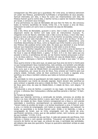 consagraram seu filho para que a guardasse. Por vinte anos, os hebreus estiveram
em poder dos filisteus, grandemente humilhados e arrependidos de seus pecados.
Samuel intercedeu por eles, e Deus foi outra vez misericordioso com eles. Os
filisteus fizeram guerra contra eles, o Senhor tornou a operar de maneira milagrosa
por Israel, e venceram seus inimigos.
A arca permaneceu na casa de Abinadabe até que Davi foi feito rei. Ele convocou
todos os homens escolhidos de Israel, trinta mil, e foi buscar a arca de Deus.
Colocaram-na sobre um carro novo e a levaram da casa de Abinadabe.
Pág. 192
Uzá e Aiô, filhos de Abinadabe, guiavam o carro. Davi e toda a casa de Israel se
alegravam diante do Senhor com toda sorte de instrumentos musicais. "E,
chegando à eira de Nacom, estendeu Uzá a mão à arca de Deus, e teve mão nela;
porque os bois a deixavam pender. Então a ira do Senhor se acendeu contra Uzá, e
Deus o feriu ali por esta imprudência: e morreu ali junto à arca de Deus." II Sam.
6:6 e 7. Uzá ficou irado com os bois, porque tropeçaram. Demonstrou uma
manifesta desconfiança de Deus, como se Aquele que tinha trazido a arca da terra
dos filisteus não pudesse tomar conta dela. Os anjos que atendiam à arca feriram
Uzá por sua impaciente presunção de colocar a mão sobre a arca de Deus.
"Temeu Davi ao Senhor naquele dia; e disse: Como virá a mim a arca do Senhor? E
não quis Davi retirar para si a arca do Senhor, para a cidade de Davi; mas Davi a
fez levar à casa de Obede-Edom, o geteu." II Sam. 6:9 e 10. Davi sabia que era
pecador e temia, à semelhança de Uzá, ser da mesma maneira presunçoso e atrair
a ira de Deus sobre si. "Ficou a arca do Senhor em casa de Obede-Edom, o geteu,
três meses: e abençoou o Senhor a Obede-Edom, e a toda a sua casa." II Sam.
6:11.
Deus queria ensinar a Seu povo que, ao passo que Sua arca era terror e morte para
os que transgredissem Seus mandamentos, nela contidos, era também uma bênção
e fortalecimento para os que fossem obedientes aos Seus mandamentos. Quando
Davi ouviu que a casa de Obede-Edom era grandemente abençoada, e tudo que
tinha prosperava, por causa da arca de Deus, ficou ansioso por trazê-la para sua
própria cidade. Contudo, antes de Davi aventurar-se a mudar a sagrada arca,
santificou-se a Deus e também ordenou que todos os homens principais
Pág. 193
de autoridade no reino se guardassem de todo negócio secular e de todas as coisas
que desviassem sua mente da devoção sagrada. Assim deviam eles santificar-se
para conduzir a sagrada arca para a cidade de Davi. "Foi pois Davi, e trouxe a arca
de Deus para cima, da casa de Obede-Edom, à cidade de Davi, com alegria." II
Sam. 6:12.
"Introduzindo a arca do Senhor, a puseram no seu lugar, na tenda que Davi lhe
armara: e ofereceu Davi holocaustos e ofertas pacíficas perante o Senhor." II Sam.
6:17.
No Templo de Salomão
Depois que Salomão terminou a construção do templo, convocou os anciãos de
Israel e os mais influentes dentre o povo, para fazer subir a arca do concerto do
Senhor da cidade de Davi. Esses homens consagraram-se a Deus e, com grande
solenidade e reverência, acompanharam os sacerdotes que conduziam a arca.
"Vieram todos os anciãos de Israel; e os levitas levantaram a arca. E fizeram subir
a arca, e a tenda da congregação, com todos os vasos sagrados, que estavam na
tenda: os sacerdotes e os levitas fizeram subir. Então o rei Salomão, e toda a
congregação de Israel, que se tinha congregado com ele, diante da arca,
sacrificaram carneiros, e bois, que se não podiam contar, nem numerar, por causa
da sua multidão." II Crôn. 5:4-6.
Salomão seguiu o exemplo de seu pai Davi. A cada seis passos ele sacrificava. Com
cânticos e música e com grande cerimônia, "trouxeram os sacerdotes a arca do
concerto do Senhor ao seu lugar, ao oráculo da casa, à santidade das santidades,
até debaixo das asas dos querubins. Porque os querubins estendiam ambas as asas
sobre o lugar
 
