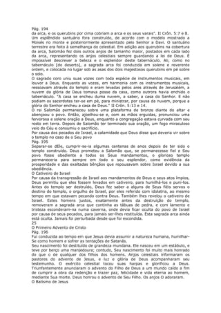Pág. 194
da arca, e os querubins por cima cobriam a arca e os seus varais". II Crôn. 5:7 e 8.
Um esplêndido santuário fora construído, de acordo com o modelo mostrado a
Moisés no monte e posteriormente apresentado pelo Senhor a Davi. O santuário
terrestre era feito à semelhança do celestial. Em adição aos querubins na cobertura
da arca, Salomão fez dois outros anjos de tamanho maior, postados em cada lado
da arca, representando os anjos celestiais sempre guardando a lei de Deus. É
impossível descrever a beleza e o esplendor deste tabernáculo. Ali, como no
tabernáculo [do deserto], a sagrada arca foi conduzida em solene e reverente
ordem, e colocada no lugar sob as asas dos dois majestosos querubins em pé sobre
o solo.
O sagrado coro uniu suas vozes com toda espécie de instrumentos musicais, em
louvor a Deus. Enquanto as vozes, em harmonia com os instrumentos musicais,
ressoavam através do templo e eram levadas pelos ares através de Jerusalém, a
nuvem da glória de Deus tomava posse da casa, como outrora havia enchido o
tabernáculo. "A casa se encheu duma nuvem, a saber, a casa do Senhor. E não
podiam os sacerdotes ter-se em pé, para ministrar, por causa da nuvem, porque a
glória do Senhor encheu a casa de Deus." II Crôn. 5:13 e 14.
O rei Salomão permaneceu sobre uma plataforma de bronze diante do altar e
abençoou o povo. Então, ajoelhou-se e, com as mãos erguidas, pronunciou uma
fervorosa e solene oração a Deus, enquanto a congregação estava curvada com seu
rosto em terra. Depois de Salomão ter terminado sua oração, um fogo miraculoso
veio do Céu e consumiu o sacrifício.
Por causa dos pecados de Israel, a calamidade que Deus disse que deveria vir sobre
o templo no caso de o Seu povo
Pág. 195
Separar-se dEle, cumprir-se-ia algumas centenas de anos depois de ter sido o
templo construído. Deus prometeu a Salomão que, se permanecesse fiel e Seu
povo fosse obediente a todos os Seus mandamentos, o glorioso templo
permaneceria para sempre em todo o seu esplendor, como evidência da
prosperidade e das exaltadas bênçãos que repousavam sobre Israel devido a sua
obediência.
O Cativeiro de Israel
Por causa da transgressão de Israel aos mandamentos de Deus e seus atos ímpios,
Deus permitiu que eles fossem levados em cativeiro, para humilhá-los e puni-los.
Antes do templo ser destruído, Deus fez saber a alguns de Seus fiéis servos o
destino do templo, o orgulho de Israel, por eles referido com idolatria, ao mesmo
tempo em que estavam pecando contra Deus. Também lhes revelou o cativeiro de
Israel. Estes homens justos, exatamente antes da destruição do templo,
removeram a sagrada arca que continha as tábuas de pedra, e com lamento e
tristeza esconderam-na numa caverna, onde devia ficar oculta do povo de Israel
por causa de seus pecados, para jamais ser-lhes restituída. Esta sagrada arca ainda
está oculta. Jamais foi perturbada desde que foi escondida.
25
O Primeiro Advento de Cristo
Pág. 196
Fui conduzida ao tempo em que Jesus devia assumir a natureza humana, humilhar-
Se como homem e sofrer as tentações de Satanás.
Seu nascimento foi destituído de grandeza mundana. Ele nasceu em um estábulo, e
teve por berço uma manjedoura; contudo, Seu nascimento foi muito mais honrado
do que o de qualquer dos filhos dos homens. Anjos celestiais informaram os
pastores do advento de Jesus, e luz e glória de Deus acompanharam seu
testemunho. O exército celestial tocou suas harpas e glorificou a Deus.
Triunfantemente anunciaram o advento do Filho de Deus a um mundo caído a fim
de cumprir a obra da redenção e trazer paz, felicidade e vida eterna ao homem,
mediante Sua morte. Deus honrou o advento de Seu Filho. Os anjos O adoraram.
O Batismo de Jesus
 