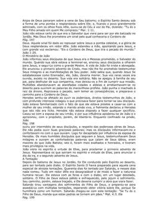 Anjos de Deus pairaram sobre a cena de Seu batismo; o Espírito Santo desceu sob
a forma de uma pomba e resplandeceu sobre Ele; e, ficando o povo grandemente
admirado, com os olhos fixos nEle, ouviu-se do Céu a voz do Pai, dizendo: "Tu és o
Meu Filho amado em quem Me comprazo." Mar. 1:11.
João não estava certo de que era o Salvador que viera para ser por ele batizado no
Jordão. Mas Deus lhe prometera um sinal pelo qual conheceria o Cordeiro de
Pág. 197
Deus. Aquele sinal foi dado ao repousar sobre Jesus a pomba celestial, e a glória de
Deus resplandeceu em redor dEle. João estendeu a mão, apontando para Jesus, e
com grande voz exclamou: "Eis o Cordeiro de Deus, que tira o pecado do mundo."
João 1:29.
O Ministério de João
João informou seus discípulos de que Jesus era o Messias prometido, o Salvador do
mundo. Quando sua obra estava a terminar-se, ensinou seus discípulos a olharem
para Jesus, e segui-Lo como o grande Mestre. A vida de João foi triste e abnegada.
Ele anunciou o primeiro advento de Cristo, mas não lhe foi prometido testemunhar
Seus milagres e as manifestações de Seu poder. João sabia que, quando Jesus Se
estabelecesse como Ensinador, ele, João, deveria morrer. Sua voz raras vezes era
ouvida, exceto no deserto. Sua vida era solitária. Não se apegou à família de seu
pai, para desfrutar de sua companhia, mas deixou-os a fim de cumprir sua missão.
Multidões abandonavam as atarefadas cidades e aldeias e arrebanhavam-se no
deserto para ouvirem as palavras do maravilhoso profeta. João punha o machado à
raiz da árvore. Reprovava o pecado, sem temer as conseqüências, e preparava o
caminho para o Cordeiro de Deus.
Herodes sentiu-se afetado ao ouvir os poderosos, diretos testemunhos de João, e
com profundo interesse indagou o que precisava fazer para tornar-se seu discípulo.
João estava familiarizado com o fato de que ele estava prestes a casar-se com a
mulher de seu irmão, estando o marido ainda vivo, e fielmente declarou a Herodes
que isto não era lícito. Herodes não estava disposto a fazer qualquer sacrifício.
Casou-se com a esposa de seu irmão, e por sua influência apoderou-se de João e o
aprisionou, com o propósito, porém, de libertá-lo. Enquanto confinado na prisão,
João
Pág. 198
ouviu por intermédio de seus discípulos, a respeito das poderosas obras de Jesus.
Ele não podia ouvir Suas graciosas palavras; mas os discípulos informavam-no e
confortavam-no com o que ouviam. Logo foi decapitado por influência da esposa de
Herodes. Os mais humildes discípulos que seguiam a Jesus, testemunhavam Seus
milagres e ouviam as confortadoras palavras que caíam de Seus lábios, eram
maiores do que João Batista; isto é, foram mais exaltados e honrados, e tiveram
mais privilégios na vida.
João viera no espírito e virtude de Elias, para proclamar o primeiro advento de
Jesus. Representava os que sairiam no espírito e virtude de Elias, para anunciar o
dia da ira, e o segundo advento de Jesus.
A Tentação
Depois do batismo de Jesus no Jordão, foi Ele conduzido pelo Espírito ao deserto,
para ser tentado pelo diabo. O Espírito Santo O havia preparado para aquela cena
especial de atrozes tentações. Quarenta dias foi tentado por Satanás, e nesses dias
nada comeu. Tudo em redor dEle era desagradável e de modo a fazer a natureza
humana recuar. Ele estava com as feras e com o diabo, em um lugar desolado,
solitário. O Filho de Deus estava pálido e enfraquecido, pelo jejum e sofrimento.
Seu caminho, porém, estava traçado, e Ele deveria cumprir a obra que viera fazer.
Satanás tirou vantagens dos sofrimentos do Filho de Deus, e preparou-se para
assediá-Lo com múltiplas tentações, esperando obter vitória sobre Ele, porque Se
humilhara como um homem. Satanás chegou-se com esta tentação: "Se Tu és o
Filho de Deus, manda que estas pedras se tornem em pães." Mat. 4:3. Ele
Pág. 199
 