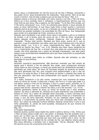 tentou Jesus a condescender em dar-lhe prova de ser Ele o Messias, exercendo o
Seu poder divino. Jesus brandamente lhe respondeu: "Está escrito: Nem só de pão
viverá o homem, mas de toda a palavra que sai da boca de Deus." Mat. 4:4.
Satanás estava a procurar discussão com Jesus quanto a ser Ele o Filho de Deus.
Referiu-se à Sua condição fraca e sofredora, e orgulhosamente afirmou que era
mais forte do que Jesus. Mas a palavra, do Céu falada: "Tu és Meu Filho amado, em
Ti Me tenho comprazido" (Luc. 3:22), foi suficiente para alentar a Jesus através de
todos os Seus sofrimentos. Vi que Jesus nada tinha a fazer quanto a convencer
Satanás acerca de Seu poder, ou de ser o Salvador do mundo. Satanás tinha prova
suficiente da posição exaltada e da autoridade do Filho de Deus. Sua indisposição
para render-se à autoridade de Cristo, excluíra-o do Céu.
Satanás, para manifestar o seu poder, levou Jesus a Jerusalém, e pô-Lo no pináculo
do templo, e ali O tentou para dar prova de ser o Filho de Deus, lançando-Se
abaixo daquela altura vertiginosa. Satanás chegou-se com as palavras da
inspiração: "Porque está escrito: Mandará aos Seus anjos, acerca de ti, que te
guardem, e que te sustenham nas mãos, para que nunca tropeces com o teu pé em
alguma pedra." Luc. 4:10 e 11. Jesus, respondendo-lhe, disse: "Dito está: Não
tentarás ao Senhor teu Deus." Luc. 4:12. Satanás quis fazer Jesus vangloriar-Se
com a misericórdia de Seu Pai, e arriscar Sua vida antes do cumprimento de Sua
missão. Ele tinha esperado que o plano da salvação fracassasse; mas este plano
estava muito profundamente estabelecido para que fosse subvertido ou prejudicado
por Satanás.
Cristo é o exemplo para todos os cristãos. Quando eles são tentados, ou são
discutidos os seus direitos,
Pág. 200
deveriam suportá-lo pacientemente. Não deveriam entender que têm direito de
apelar para o Senhor a fim de ostentar Seu poder, para conseguirem alcançar
vitória sobre os seus inimigos, a menos que possa Deus ser diretamente honrado e
glorificado por meio disso. Se Jesus Se houvesse lançado do pináculo do templo,
não teria glorificado Seu Pai; pois ninguém teria testemunhado o ato a não ser
Satanás e os anjos de Deus. E teria sido tentar ao Senhor o ostentar Seu poder ao
Seu pior adversário. Isto teria sido condescender com aquele a quem Jesus viera
para vencer.
"E o diabo, levando-O a um alto monte, mostrou-Lhe num momento de tempo
todos os reinos do mundo. E disse-Lhe o diabo: Dar-Te-ei a Ti todo este poder e a
sua glória; porque a mim me foi entregue, e dou-o a quem quero; portanto, se Tu
me adorares, tudo será Teu. E Jesus, respondendo, disse-lhe: Vai-te, Satanás;
porque está escrito: adorarás o Senhor teu Deus, e só a Ele servirás." Luc. 4:5-8.
Satanás apresentou diante de Jesus os reinos do mundo sob o mais atraente
aspecto. Se Jesus o adorasse ali, oferecer-se-ia para abandonar suas pretensões a
posses na Terra. Se o plano da salvação fosse executado, e Jesus morresse para
remir o homem, sabia Satanás que seu poder deveria limitar-se e finalmente ser
tirado, e que ele seria destruído. Portanto, foi seu meditado plano impedir, se
possível, o cumprimento da grande obra que havia sido começada pelo Filho de
Deus. Se o plano da redenção humana falhasse, Satanás conservaria o reino a que
tinha pretensões. E, sendo ele bem-sucedido, lisonjeava-se de que reinaria em
oposição ao Deus do Céu.
Pág. 201
O Tentador Repreendido
Satanás exultou quando Jesus depôs Seu poder e glória e deixou o Céu. Achou que
o Filho de Deus estava então sob o seu poder. A tentação fora tão expedita com o
santo par no Éden que ele esperou pelo seu poder e engano satânicos derrotar
mesmo o Filho de Deus, salvando por esse meio sua própria vida e reino. Se ele
pudesse tentar Jesus a afastar-Se da vontade do Pai, seu objetivo estaria ganho.
Mas Jesus defrontou o tentador com a repreensão: "Vai-te, Satanás." Mat. 4:10.
Ele deveria curvar-Se unicamente ante Seu Pai.
 