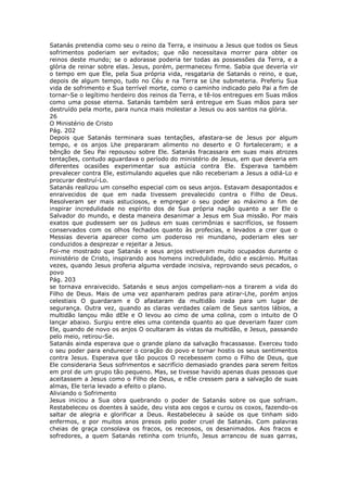 Satanás pretendia como seu o reino da Terra, e insinuou a Jesus que todos os Seus
sofrimentos poderiam ser evitados; que não necessitava morrer para obter os
reinos deste mundo; se o adorasse poderia ter todas as possessões da Terra, e a
glória de reinar sobre elas. Jesus, porém, permaneceu firme. Sabia que deveria vir
o tempo em que Ele, pela Sua própria vida, resgataria de Satanás o reino, e que,
depois de algum tempo, tudo no Céu e na Terra se Lhe submeteria. Preferiu Sua
vida de sofrimento e Sua terrível morte, como o caminho indicado pelo Pai a fim de
tornar-Se o legítimo herdeiro dos reinos da Terra, e tê-los entregues em Suas mãos
como uma posse eterna. Satanás também será entregue em Suas mãos para ser
destruído pela morte, para nunca mais molestar a Jesus ou aos santos na glória.
26
O Ministério de Cristo
Pág. 202
Depois que Satanás terminara suas tentações, afastara-se de Jesus por algum
tempo, e os anjos Lhe prepararam alimento no deserto e O fortaleceram; e a
bênção de Seu Pai repousou sobre Ele. Satanás fracassara em suas mais atrozes
tentações, contudo aguardava o período do ministério de Jesus, em que deveria em
diferentes ocasiões experimentar sua astúcia contra Ele. Esperava também
prevalecer contra Ele, estimulando aqueles que não receberiam a Jesus a odiá-Lo e
procurar destruí-Lo.
Satanás realizou um conselho especial com os seus anjos. Estavam desapontados e
enraivecidos de que em nada tivessem prevalecido contra o Filho de Deus.
Resolveram ser mais astuciosos, e empregar o seu poder ao máximo a fim de
inspirar incredulidade no espírito dos de Sua própria nação quanto a ser Ele o
Salvador do mundo, e desta maneira desanimar a Jesus em Sua missão. Por mais
exatos que pudessem ser os judeus em suas cerimônias e sacrifícios, se fossem
conservados com os olhos fechados quanto às profecias, e levados a crer que o
Messias deveria aparecer como um poderoso rei mundano, poderiam eles ser
conduzidos a desprezar e rejeitar a Jesus.
Foi-me mostrado que Satanás e seus anjos estiveram muito ocupados durante o
ministério de Cristo, inspirando aos homens incredulidade, ódio e escárnio. Muitas
vezes, quando Jesus proferia alguma verdade incisiva, reprovando seus pecados, o
povo
Pág. 203
se tornava enraivecido. Satanás e seus anjos compeliam-nos a tirarem a vida do
Filho de Deus. Mais de uma vez apanharam pedras para atirar-Lhe, porém anjos
celestiais O guardaram e O afastaram da multidão irada para um lugar de
segurança. Outra vez, quando as claras verdades caíam de Seus santos lábios, a
multidão lançou mão dEle e O levou ao cimo de uma colina, com o intuito de O
lançar abaixo. Surgiu entre eles uma contenda quanto ao que deveriam fazer com
Ele, quando de novo os anjos O ocultaram às vistas da multidão, e Jesus, passando
pelo meio, retirou-Se.
Satanás ainda esperava que o grande plano da salvação fracassasse. Exerceu todo
o seu poder para endurecer o coração do povo e tornar hostis os seus sentimentos
contra Jesus. Esperava que tão poucos O recebessem como o Filho de Deus, que
Ele consideraria Seus sofrimentos e sacrifício demasiado grandes para serem feitos
em prol de um grupo tão pequeno. Mas, se tivesse havido apenas duas pessoas que
aceitassem a Jesus como o Filho de Deus, e nEle cressem para a salvação de suas
almas, Ele teria levado a efeito o plano.
Aliviando o Sofrimento
Jesus iniciou a Sua obra quebrando o poder de Satanás sobre os que sofriam.
Restabeleceu os doentes à saúde, deu vista aos cegos e curou os coxos, fazendo-os
saltar de alegria e glorificar a Deus. Restabeleceu à saúde os que tinham sido
enfermos, e por muitos anos presos pelo poder cruel de Satanás. Com palavras
cheias de graça consolava os fracos, os receosos, os desanimados. Aos fracos e
sofredores, a quem Satanás retinha com triunfo, Jesus arrancou de suas garras,
 