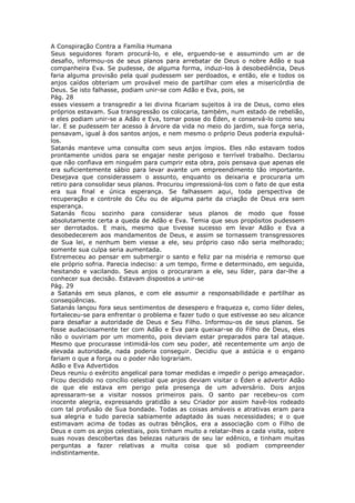 A Conspiração Contra a Família Humana
Seus seguidores foram procurá-lo, e ele, erguendo-se e assumindo um ar de
desafio, informou-os de seus planos para arrebatar de Deus o nobre Adão e sua
companheira Eva. Se pudesse, de alguma forma, induzi-los à desobediência, Deus
faria alguma provisão pela qual pudessem ser perdoados, e então, ele e todos os
anjos caídos obteriam um provável meio de partilhar com eles a misericórdia de
Deus. Se isto falhasse, podiam unir-se com Adão e Eva, pois, se
Pág. 28
esses viessem a transgredir a lei divina ficariam sujeitos à ira de Deus, como eles
próprios estavam. Sua transgressão os colocaria, também, num estado de rebelião,
e eles podiam unir-se a Adão e Eva, tomar posse do Éden, e conservá-lo como seu
lar. E se pudessem ter acesso à árvore da vida no meio do jardim, sua força seria,
pensavam, igual à dos santos anjos, e nem mesmo o próprio Deus poderia expulsá-
los.
Satanás manteve uma consulta com seus anjos ímpios. Eles não estavam todos
prontamente unidos para se engajar neste perigoso e terrível trabalho. Declarou
que não confiava em ninguém para cumprir esta obra, pois pensava que apenas ele
era suficientemente sábio para levar avante um empreendimento tão importante.
Desejava que considerassem o assunto, enquanto os deixaria e procuraria um
retiro para consolidar seus planos. Procurou impressioná-los com o fato de que esta
era sua final e única esperança. Se falhassem aqui, toda perspectiva de
recuperação e controle do Céu ou de alguma parte da criação de Deus era sem
esperança.
Satanás ficou sozinho para considerar seus planos de modo que fosse
absolutamente certa a queda de Adão e Eva. Temia que seus propósitos pudessem
ser derrotados. E mais, mesmo que tivesse sucesso em levar Adão e Eva a
desobedecerem aos mandamentos de Deus, e assim se tornassem transgressores
de Sua lei, e nenhum bem viesse a ele, seu próprio caso não seria melhorado;
somente sua culpa seria aumentada.
Estremeceu ao pensar em submergir o santo e feliz par na miséria e remorso que
ele próprio sofria. Parecia indeciso: a um tempo, firme e determinado, em seguida,
hesitando e vacilando. Seus anjos o procuraram a ele, seu líder, para dar-lhe a
conhecer sua decisão. Estavam dispostos a unir-se
Pág. 29
a Satanás em seus planos, e com ele assumir a responsabilidade e partilhar as
conseqüências.
Satanás lançou fora seus sentimentos de desespero e fraqueza e, como líder deles,
fortaleceu-se para enfrentar o problema e fazer tudo o que estivesse ao seu alcance
para desafiar a autoridade de Deus e Seu Filho. Informou-os de seus planos. Se
fosse audaciosamente ter com Adão e Eva para queixar-se do Filho de Deus, eles
não o ouviriam por um momento, pois deviam estar preparados para tal ataque.
Mesmo que procurasse intimidá-los com seu poder, até recentemente um anjo de
elevada autoridade, nada poderia conseguir. Decidiu que a astúcia e o engano
fariam o que a força ou o poder não lograriam.
Adão e Eva Advertidos
Deus reuniu o exército angelical para tomar medidas e impedir o perigo ameaçador.
Ficou decidido no concílio celestial que anjos deviam visitar o Éden e advertir Adão
de que ele estava em perigo pela presença de um adversário. Dois anjos
apressaram-se a visitar nossos primeiros pais. O santo par recebeu-os com
inocente alegria, expressando gratidão a seu Criador por assim havê-los rodeado
com tal profusão de Sua bondade. Todas as coisas amáveis e atrativas eram para
sua alegria e tudo parecia sabiamente adaptado às suas necessidades; e o que
estimavam acima de todas as outras bênçãos, era a associação com o Filho de
Deus e com os anjos celestiais, pois tinham muito a relatar-lhes a cada visita, sobre
suas novas descobertas das belezas naturais de seu lar edênico, e tinham muitas
perguntas a fazer relativas a muita coisa que só podiam compreender
indistintamente.
 