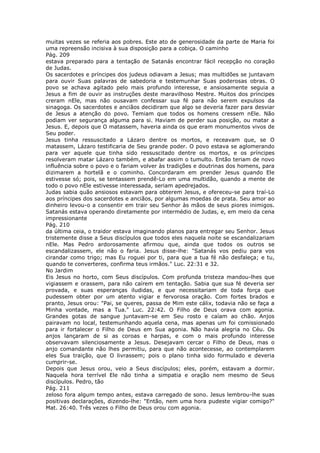 muitas vezes se referia aos pobres. Este ato de generosidade da parte de Maria foi
uma repreensão incisiva à sua disposição para a cobiça. O caminho
Pág. 209
estava preparado para a tentação de Satanás encontrar fácil recepção no coração
de Judas.
Os sacerdotes e príncipes dos judeus odiavam a Jesus; mas multidões se juntavam
para ouvir Suas palavras de sabedoria e testemunhar Suas poderosas obras. O
povo se achava agitado pelo mais profundo interesse, e ansiosamente seguia a
Jesus a fim de ouvir as instruções deste maravilhoso Mestre. Muitos dos príncipes
creram nEle, mas não ousavam confessar sua fé para não serem expulsos da
sinagoga. Os sacerdotes e anciãos decidiram que algo se deveria fazer para desviar
de Jesus a atenção do povo. Temiam que todos os homens cressem nEle. Não
podiam ver segurança alguma para si. Haviam de perder sua posição, ou matar a
Jesus. E, depois que O matassem, haveria ainda os que eram monumentos vivos de
Seu poder.
Jesus tinha ressuscitado a Lázaro dentre os mortos, e receavam que, se O
matassem, Lázaro testificaria de Seu grande poder. O povo estava se aglomerando
para ver aquele que tinha sido ressuscitado dentre os mortos, e os príncipes
resolveram matar Lázaro também, e abafar assim o tumulto. Então teriam de novo
influência sobre o povo e o fariam volver às tradições e doutrinas dos homens, para
dizimarem a hortelã e o cominho. Concordaram em prender Jesus quando Ele
estivesse só; pois, se tentassem prendê-Lo em uma multidão, quando a mente de
todo o povo nEle estivesse interessada, seriam apedrejados.
Judas sabia quão ansiosos estavam para obterem Jesus, e ofereceu-se para traí-Lo
aos príncipes dos sacerdotes e anciãos, por algumas moedas de prata. Seu amor ao
dinheiro levou-o a consentir em trair seu Senhor às mãos de seus piores inimigos.
Satanás estava operando diretamente por intermédio de Judas, e, em meio da cena
impressionante
Pág. 210
da última ceia, o traidor estava imaginando planos para entregar seu Senhor. Jesus
tristemente disse a Seus discípulos que todos eles naquela noite se escandalizariam
nEle. Mas Pedro ardorosamente afirmou que, ainda que todos os outros se
escandalizassem, ele não o faria. Jesus disse-lhe: "Satanás vos pediu para vos
cirandar como trigo; mas Eu roguei por ti, para que a tua fé não desfaleça; e tu,
quando te converteres, confirma teus irmãos." Luc. 22:31 e 32.
No Jardim
Eis Jesus no horto, com Seus discípulos. Com profunda tristeza mandou-lhes que
vigiassem e orassem, para não caírem em tentação. Sabia que sua fé deveria ser
provada, e suas esperanças iludidas, e que necessitariam de toda força que
pudessem obter por um atento vigiar e fervorosa oração. Com fortes brados e
pranto, Jesus orou: "Pai, se queres, passa de Mim este cálix, todavia não se faça a
Minha vontade, mas a Tua." Luc. 22:42. O Filho de Deus orava com agonia.
Grandes gotas de sangue juntavam-se em Seu rosto e caíam ao chão. Anjos
pairavam no local, testemunhando aquela cena, mas apenas um foi comissionado
para ir fortalecer o Filho de Deus em Sua agonia. Não havia alegria no Céu. Os
anjos lançaram de si as coroas e harpas, e com o mais profundo interesse
observavam silenciosamente a Jesus. Desejavam cercar o Filho de Deus, mas o
anjo comandante não lhes permitiu, para que não acontecesse, ao contemplarem
eles Sua traição, que O livrassem; pois o plano tinha sido formulado e deveria
cumprir-se.
Depois que Jesus orou, veio a Seus discípulos; eles, porém, estavam a dormir.
Naquela hora terrível Ele não tinha a simpatia e oração nem mesmo de Seus
discípulos. Pedro, tão
Pág. 211
zeloso fora algum tempo antes, estava carregado de sono. Jesus lembrou-lhe suas
positivas declarações, dizendo-lhe: "Então, nem uma hora pudeste vigiar comigo?"
Mat. 26:40. Três vezes o Filho de Deus orou com agonia.
 