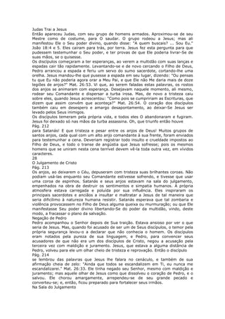 Judas Trai a Jesus
Então apareceu Judas, com seu grupo de homens armados. Aproximou-se de seu
Mestre como de costume, para O saudar. O grupo rodeou a Jesus; mas ali
manifestou Ele o Seu poder divino, quando disse: "A quem buscais? ... Sou Eu."
João 18:4 e 5. Eles caíram para trás, por terra. Jesus fez esta pergunta para que
pudessem testemunhar o Seu poder, e ter provas de que Ele poderia livrar-Se de
suas mãos, se o quisesse.
Os discípulos começaram a ter esperanças, ao verem a multidão com suas lanças e
espadas cair tão rapidamente. Levantando-se e de novo cercando o Filho de Deus,
Pedro arrancou a espada e feriu um servo do sumo sacerdote, cortando-lhe uma
orelha. Jesus mandou-lhe que pusesse a espada em seu lugar, dizendo: "Ou pensas
tu que Eu não poderia agora orar a Meu Pai, e que Ele não Me daria mais de doze
legiões de anjos?" Mat. 26:53. Vi que, ao serem faladas estas palavras, os rostos
dos anjos se animaram com esperança. Desejavam naquele momento, ali mesmo,
rodear seu Comandante e dispersar a turba irosa. Mas, de novo a tristeza caiu
sobre eles, quando Jesus acrescentou: "Como pois se cumpririam as Escrituras, que
dizem que assim convém que aconteça?" Mat. 26:54. O coração dos discípulos
também caiu em desespero e amargo desapontamento, ao deixar-Se Jesus ser
levado pelos Seus inimigos.
Os discípulos temeram pela própria vida, e todos eles O abandonaram e fugiram.
Jesus foi deixado só nas mãos da turba assassina. Oh, que triunfo então houve
Pág. 212
para Satanás! E que tristeza e pesar entre os anjos de Deus! Muitos grupos de
santos anjos, cada qual com um alto anjo comandante à sua frente, foram enviados
para testemunhar a cena. Deveriam registrar todo insulto e crueldade impostos ao
Filho de Deus, e todo o transe de angústia que Jesus sofresse; pois os mesmos
homens que se uniram nesta cena terrível devem vê-la toda outra vez, em vívidos
caracteres.
28
O Julgamento de Cristo
Pág. 213
Os anjos, ao deixarem o Céu, depuseram com tristeza suas brilhantes coroas. Não
podiam usá-las enquanto seu Comandante estivesse sofrendo, e tivesse que usar
uma coroa de espinhos. Satanás e seus anjos estavam na sala do julgamento,
empenhados na obra de destruir os sentimentos e simpatia humanos. A própria
atmosfera estava carregada e poluída por sua influência. Eles inspiraram os
principais sacerdotes e anciãos a insultar e maltratar a Jesus de tal maneira que
seria dificílimo à natureza humana resistir. Satanás esperava que tal zombaria e
violência provocassem no Filho de Deus alguma queixa ou murmuração; ou que Ele
manifestasse Seu poder divino libertando-Se do poder da multidão, vindo, deste
modo, a fracassar o plano da salvação.
Negação de Pedro
Pedro acompanhou o Senhor depois de Sua traição. Estava ansioso por ver o que
seria de Jesus. Mas, quando foi acusado de ser um de Seus discípulos, o temor pela
própria segurança levou-o a declarar que não conhecia o homem. Os discípulos
eram notados pela pureza de sua linguagem, e Pedro, para convencer seus
acusadores de que não era um dos discípulos de Cristo, negou a acusação pela
terceira vez com maldição e juramento. Jesus, que estava a alguma distância de
Pedro, volveu para ele um olhar cheio de tristeza e reprovação. Então o discípulo
Pág. 214
se lembrou das palavras que Jesus lhe falara no cenáculo, e também de sua
afirmação cheia de zelo: "Ainda que todos se escandalizem em Ti, eu nunca me
escandalizarei." Mat. 26:33. Ele tinha negado seu Senhor, mesmo com maldição e
juramento; mas aquele olhar de Jesus como que dissolveu o coração de Pedro, e o
salvou. Ele chorou amargamente, arrependeu-se de seu grande pecado e
converteu-se; e, então, ficou preparado para fortalecer seus irmãos.
Na Sala do Julgamento
 