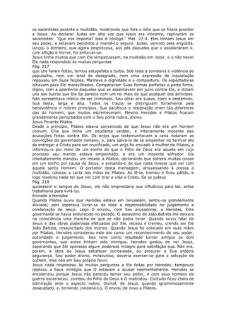 os sacerdotes perante a multidão, mostrando que fora o ódio que os fizera prender
a Jesus. Ao declarar Judas em alta voz que Jesus era inocente, replicaram os
sacerdotes: "Que nos importa? Isso é contigo." Mat. 27:4. Eles tinham Jesus em
seu poder, e estavam decididos a mantê-Lo seguro. Judas, vencido pela angústia,
lançou o dinheiro, que agora desprezava, aos pés daqueles que o assalariaram e,
com aflição e horror, foi enforcar-se.
Jesus tinha muitos que com Ele simpatizavam, na multidão em redor, e o não haver
Ele nada respondido às muitas perguntas
Pág. 217
que Lhe foram feitas, tornou estupefata a turba. Sob toda a zombaria e violência do
populacho, nem um sinal de desagrado, nem uma expressão de inquietação
repousou em Suas feições. Manteve a dignidade e a compostura. Os espectadores
olhavam para Ele maravilhados. Comparavam Suas formas perfeitas e porte firme,
digno, com a aparência daqueles que se assentavam em juízo contra Ele, e diziam
uns aos outros que Ele Se parecia com um rei mais do que qualquer dos príncipes.
Não apresentava indício de ser criminoso. Seu olhar era suave, claro e destemido;
Sua testa, larga e alta. Todos os traços se distinguiam fortemente pela
benevolência e nobres princípios. Sua paciência e resignação eram tão diferentes
das do homem, que muitos estremeceram. Mesmo Herodes e Pilatos ficaram
grandemente perturbados com o Seu porte nobre, divino.
Jesus Perante Pilatos
Desde o princípio, Pilatos estava convencido de que Jesus não era um homem
comum. Cria que tinha um excelente caráter, e inteiramente inocente das
acusações feitas contra Ele. Os anjos que testemunhavam a cena notaram as
convicções do governador romano, e, para salvá-lo de se empenhar no terrível ato
de entregar a Cristo para ser crucificado, um anjo foi enviado à mulher de Pilatos, e
informou-a por meio de um sonho de que o Filho de Deus era aquele em cujo
processo seu marido estava empenhado, e era um inocente sofredor. Ela
imediatamente mandou um recado a Pilatos, declarando que sofrera muitas coisas
em um sonho por causa de Jesus, e avisando-o de que nada tivesse que ver com
aquele santo Homem. O portador desta mensagem, atravessando à pressa a
multidão, colocou a carta nas mãos de Pilatos. Ao lê-la, tremeu e ficou pálido, e
logo resolveu nada ter que ver com tirar a vida a Cristo. Se os judeus
Pág. 218
quisessem o sangue de Jesus, ele não emprestaria sua influência para tal, antes
trabalharia para livrá-Lo.
Enviado a Herodes
Quando Pilatos ouviu que Herodes estava em Jerusalém, sentiu-se grandemente
aliviado; pois esperava livrar-se de toda a responsabilidade no julgamento e
condenação de Jesus. Logo O enviou, com Seu acusadores, a Herodes. Este
governante se havia endurecido no pecado. O assassínio de João Batista lhe deixara
na consciência uma mancha de que se não podia livrar. Quando ouviu falar de
Jesus e das obras poderosas efetuadas por Ele, receou e tremeu, crendo ser Ele
João Batista, ressuscitado dos mortos. Quando Jesus foi colocado em suas mãos
por Pilatos, Herodes considerou este ato como um reconhecimento de seu poder,
autoridade e julgamento. Isto teve como resultado tornar amigos os dois
governantes, que antes tinham sido inimigos. Herodes gostou de ver Jesus,
esperando que Ele operasse algum poderoso milagre para satisfação sua. Não era,
porém, a obra de Jesus satisfazer curiosidade, ou procurar a Sua própria
segurança. Seu poder divino, miraculoso, deveria exercer-se para a salvação de
outrem, mas não em Seu próprio favor.
Jesus nada respondeu às muitas perguntas a Ele feitas por Herodes; tampouco
replicou a Seus inimigos que O estavam a acusar veementemente. Herodes se
encolerizou porque Jesus não pareceu temer seu poder, e com seus homens de
guerra escarneceu, zombou do Filho de Deus e O maltratou. Contudo ficou cheio de
admiração ante o aspecto nobre, divinal, de Jesus, quando ignominiosamente
desacatado, e, temendo condená-Lo, O enviou de novo a Pilatos.
 