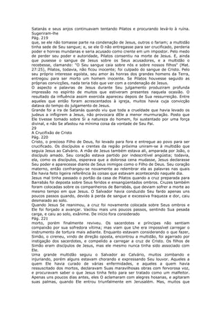 Satanás e seus anjos continuavam tentando Pilatos e procurando levá-lo à ruína.
Sugeriram-lhe
Pág. 219
que, se ele não tomasse parte na condenação de Jesus, outros o fariam; a multidão
tinha sede de Seu sangue; e, se ele O não entregasse para ser crucificado, perderia
poder e honras mundanas e seria acusado como crente em um impostor. Pelo medo
de perder seu poder e autoridade, Pilatos consentiu na morte de Jesus. E, ainda
que pusesse o sangue de Jesus sobre os Seus acusadores, e a multidão o
recebesse, clamando: "O Seu sangue caia sobre nós e sobre nossos filhos" (Mat.
27:25), Pilatos, todavia, não ficou inocente; foi culpado do sangue de Cristo. Pelo
seu próprio interesse egoísta, seu amor às honras dos grandes homens da Terra,
entregou para ser morto um homem inocente. Se Pilatos houvesse seguido as
próprias convicções, nada teria tido que ver com a condenação de Jesus.
O aspecto e palavras de Jesus durante Seu julgamento produziram profunda
impressão no espírito de muitos que estiveram presentes naquela ocasião. O
resultado da influência assim exercida apareceu depois de Sua ressurreição. Entre
aqueles que então foram acrescentados à igreja, muitos havia cuja convicção
datava do tempo do julgamento de Jesus.
Grande foi a ira de Satanás quando viu que toda a crueldade que havia levado os
judeus a infligirem a Jesus, não provocara dEle a menor murmuração. Posto que
Ele tivesse tomado sobre Si a natureza do homem, foi sustentado por uma força
divinal, e não Se afastou na mínima coisa da vontade de Seu Pai.
29
A Crucifixão de Cristo
Pág. 220
Cristo, o precioso Filho de Deus, foi levado para fora e entregue ao povo para ser
crucificado. Os discípulos e crentes da região próxima uniram-se à multidão que
seguia Jesus ao Calvário. A mãe de Jesus também estava ali, amparada por João, o
discípulo amado. Seu coração estava partido por indescritível angústia; todavia,
ela, como os discípulos, esperava que a dolorosa cena mudasse, Jesus declarasse
Seu poder e aparecesse diante de Seus inimigos como o Filho de Deus. Seu coração
materno, então confrangeu-se novamente ao relembrar ela as palavras nas quais
Ele havia feito ligeira referência às coisas que estavam acontecendo naquele dia.
Jesus mal tinha passado o portão da casa de Pilatos quando a cruz preparada para
Barrabás foi deposta sobre Seus feridos e ensangüentados ombros. Cruzes também
foram colocadas sobre os companheiros de Barrabás, que deviam sofrer a morte ao
mesmo tempo em que Jesus. O Salvador havia conduzido Seu fardo apenas uns
poucos passos quando, devido à perda de sangue e excessiva fraqueza e dor, caiu
desmaiado ao solo.
Quando Jesus Se reanimou, a cruz foi novamente colocada sobre Seus ombros e
Ele foi forçado a avançar. Vacilou mais uns poucos passos, sentindo Sua pesada
carga, e caiu ao solo, exânime. De início fora considerado
Pág. 221
morto, porém finalmente reviveu. Os sacerdotes e príncipes não sentiam
compaixão por sua sofredora vítima; mas viam que Lhe era impossível carregar o
instrumento de tortura mais adiante. Enquanto estavam considerando o que fazer,
Simão, o cireneu, vindo de direção oposta, encontrou a multidão, foi agarrado por
instigação dos sacerdotes, e compelido a carregar a cruz de Cristo. Os filhos de
Simão eram discípulos de Jesus, mas ele mesmo nunca tinha sido associado com
Ele.
Uma grande multidão seguiu o Salvador ao Calvário, muitos zombando e
injuriando, porém alguns estavam chorando e expressando Seu louvor. Aqueles a
quem Ele havia curado de várias enfermidades, e aqueles a quem havia
ressuscitado dos mortos, declaravam Suas maravilhosas obras com fervorosa voz,
e procuravam saber o que Jesus tinha feito para ser tratado como um malfeitor.
Apenas uns poucos dias antes, eles O aclamaram com alegres hosanas, e agitaram
suas palmas, quando Ele entrou triunfalmente em Jerusalém. Mas, muitos que
 