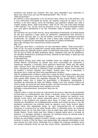 exclamou com grande voz, dizendo: Eloi, Eloi, lama sabactâni? que, traduzido, é:
Deus meu, Deus meu, por que Me desamparaste?" Mar. 15:34.
"Está Consumado"
Em silêncio o povo aguardava o fim da terrível cena. Outra vez o Sol brilhara, mas
a cruz continuava circundada de trevas. De repente, ergue-se de sobre a cruz a
sombra, e em tons claros, como de trombeta, que pareciam ressoar por toda a
criação, bradou Jesus: "Está consumado." João 19:30. "Pai, nas Tuas mãos entrego
o Meu espírito." Luc. 23:46. Uma luz envolveu a cruz, e a face do Salvador brilhou
com uma glória semelhante à do Sol. Pendendo então a cabeça sobre o peito,
expirou.
No momento em que Cristo morreu, havia sacerdotes ministrando no templo diante
do véu que separava o lugar santo do santíssimo. Subitamente eles sentiram a
terra tremer sob seus pés, e o véu do templo, uma forte e rica tapeçaria renovada
anualmente, foi rasgado em dois de cima a baixo pela mesma mão lívida que
escreveu as palavras de condenação nas paredes do palácio de Belsazar.
Jesus não entregou Sua vida até que tivesse cumprido
Pág. 227
a obra que viera fazer; e exclamou em Seu derradeiro alento: "Está consumado."
João 19:30. Os anjos se alegraram quando estas palavras foram proferidas, pois o
grande plano da redenção estava sendo triunfalmente executado. Houve alegria no
Céu de que os filhos de Adão pudessem agora, mediante uma vida de obediência,
ser elevados finalmente à presença de Deus. Satanás foi derrotado, e sabia que seu
reino estava perdido.
O Sepultamento
João estava ansioso para saber que medidas tomar em relação ao corpo de seu
amado Mestre. Estremeceu ao pensar que seria manuseado por grosseiros e
insensíveis soldados, e colocado numa sepultura desonrosa. Sabia que não podia
obter nenhum favor das autoridades judaicas, e esperava pouco de Pilatos. Mas
José e Nicodemos tomaram a dianteira nessa emergência. Ambos eram membros
do sinédrio e tinham relações com Pilatos. Ambos eram ricos e influentes, e
decidiram que o corpo de Jesus teria sepultamento condigno.
José foi ousadamente a Pilatos e pediu-lhe o corpo de Jesus. Pilatos então deu uma
ordem oficial para que o corpo de Jesus fosse entregue a José. Enquanto o discípulo
João estava aflito quanto aos sagrados despojos de seu amado Mestre, José de
Arimatéia voltou com a ordem do governador; e Nicodemos, antecipando o
resultado da entrevista de José com Pilatos, chegou com uma custosa mistura de
mirra e aloés, de cerca de cem libras de peso. Ao mais honrado em Jerusalém, não
se poderia haver demonstrado mais respeito na morte.
Delicada e reverentemente, removeram eles com as
Pág. 228
próprias mãos o corpo de Jesus do instrumento de tortura; lágrimas de compaixão
corriam-lhes ao contemplarem Seu ferido e lacerado corpo, que cuidadosamente
banharam e limparam das marcas de sangue. José possuía um sepulcro novo,
talhado numa rocha, que estava reservado para si mesmo; ficava próximo do
Calvário, e ele preparou seu sepulcro para Jesus. O corpo, com as especiarias
trazidas por Nicodemos, foi cuidadosamente envolto num lençol de linho, e os três
discípulos conduziram seu precioso fardo ao sepulcro novo, onde homem algum
jamais havia sido depositado antes. Aí, eles compuseram-Lhe os mutilados
membros, e cruzaram-Lhe as mãos feridas sobre o inanimado peito. As mulheres
galiléias foram ver se fora feito tudo o que se podia fazer pelo corpo sem vida do
amado Mestre. Viram então que fora rolada a pesada pedra para a entrada do
sepulcro, e o Salvador deixado a repousar. As mulheres foram as últimas junto à
cruz, e as últimas também a deixar o sepulcro.
Embora as autoridades judaicas tivessem levado a cabo seu diabólico propósito de
conduzir à morte o Filho de Deus, suas apreensões não estavam eliminadas e nem
seus ciúmes de Cristo morto. Misturado com a alegria da vingança satisfeita, havia
um sempre presente temor de que Seu corpo morto, repousando no sepulcro de
 