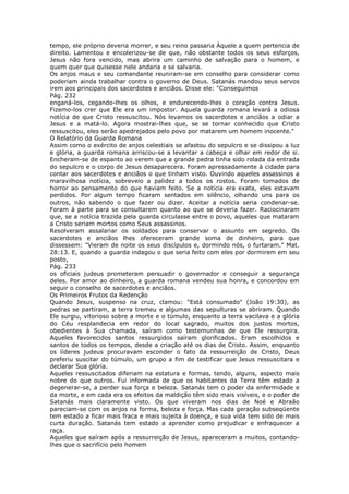 tempo, ele próprio deveria morrer, e seu reino passaria Àquele a quem pertencia de
direito. Lamentou e encolerizou-se de que, não obstante todos os seus esforços,
Jesus não fora vencido, mas abrira um caminho de salvação para o homem, e
quem quer que quisesse nele andaria e se salvaria.
Os anjos maus e seu comandante reuniram-se em conselho para considerar como
poderiam ainda trabalhar contra o governo de Deus. Satanás mandou seus servos
irem aos principais dos sacerdotes e anciãos. Disse ele: "Conseguimos
Pág. 232
enganá-los, cegando-lhes os olhos, e endurecendo-lhes o coração contra Jesus.
Fizemo-los crer que Ele era um impostor. Aquela guarda romana levará a odiosa
notícia de que Cristo ressuscitou. Nós levamos os sacerdotes e anciãos a odiar a
Jesus e a matá-lo. Agora mostrai-lhes que, se se tornar conhecido que Cristo
ressuscitou, eles serão apedrejados pelo povo por matarem um homem inocente."
O Relatório da Guarda Romana
Assim como o exército de anjos celestiais se afastou do sepulcro e se dissipou a luz
e glória, a guarda romana arriscou-se a levantar a cabeça e olhar em redor de si.
Encheram-se de espanto ao verem que a grande pedra tinha sido rolada da entrada
do sepulcro e o corpo de Jesus desaparecera. Foram apressadamente à cidade para
contar aos sacerdotes e anciãos o que tinham visto. Ouvindo aqueles assassinos a
maravilhosa notícia, sobreveio a palidez a todos os rostos. Foram tomados de
horror ao pensamento do que haviam feito. Se a notícia era exata, eles estavam
perdidos. Por algum tempo ficaram sentados em silêncio, olhando uns para os
outros, não sabendo o que fazer ou dizer. Aceitar a notícia seria condenar-se.
Foram à parte para se consultarem quanto ao que se deveria fazer. Raciocinaram
que, se a notícia trazida pela guarda circulasse entre o povo, aqueles que mataram
a Cristo seriam mortos como Seus assassinos.
Resolveram assalariar os soldados para conservar o assunto em segredo. Os
sacerdotes e anciãos lhes ofereceram grande soma de dinheiro, para que
dissessem: "Vieram de noite os seus discípulos e, dormindo nós, o furtaram." Mat.
28:13. E, quando a guarda indagou o que seria feito com eles por dormirem em seu
posto,
Pág. 233
os oficiais judeus prometeram persuadir o governador e conseguir a segurança
deles. Por amor ao dinheiro, a guarda romana vendeu sua honra, e concordou em
seguir o conselho de sacerdotes e anciãos.
Os Primeiros Frutos da Redenção
Quando Jesus, suspenso na cruz, clamou: "Está consumado" (João 19:30), as
pedras se partiram, a terra tremeu e algumas das sepulturas se abriram. Quando
Ele surgiu, vitorioso sobre a morte e o túmulo, enquanto a terra vacilava e a glória
do Céu resplandecia em redor do local sagrado, muitos dos justos mortos,
obedientes à Sua chamada, saíram como testemunhas de que Ele ressurgira.
Aqueles favorecidos santos ressurgidos saíram glorificados. Eram escolhidos e
santos de todos os tempos, desde a criação até os dias de Cristo. Assim, enquanto
os líderes judeus procuravam esconder o fato da ressurreição de Cristo, Deus
preferiu suscitar do túmulo, um grupo a fim de testificar que Jesus ressuscitara e
declarar Sua glória.
Aqueles ressuscitados diferiam na estatura e formas, tendo, alguns, aspecto mais
nobre do que outros. Fui informada de que os habitantes da Terra têm estado a
degenerar-se, a perder sua força e beleza. Satanás tem o poder da enfermidade e
da morte, e em cada era os efeitos da maldição têm sido mais visíveis, e o poder de
Satanás mais claramente visto. Os que viveram nos dias de Noé e Abraão
pareciam-se com os anjos na forma, beleza e força. Mas cada geração subseqüente
tem estado a ficar mais fraca e mais sujeita à doença, e sua vida tem sido de mais
curta duração. Satanás tem estado a aprender como prejudicar e enfraquecer a
raça.
Aqueles que saíram após a ressurreição de Jesus, apareceram a muitos, contando-
lhes que o sacrifício pelo homem
 