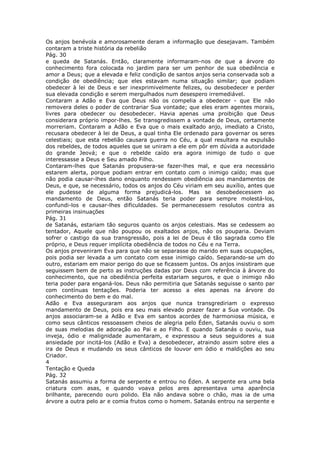 Os anjos benévola e amorosamente deram a informação que desejavam. Também
contaram a triste história da rebelião
Pág. 30
e queda de Satanás. Então, claramente informaram-nos de que a árvore do
conhecimento fora colocada no jardim para ser um penhor de sua obediência e
amor a Deus; que a elevada e feliz condição de santos anjos seria conservada sob a
condição de obediência; que eles estavam numa situação similar; que podiam
obedecer à lei de Deus e ser inexprimivelmente felizes, ou desobedecer e perder
sua elevada condição e serem mergulhados num desespero irremediável.
Contaram a Adão e Eva que Deus não os compelia a obedecer - que Ele não
removera deles o poder de contrariar Sua vontade; que eles eram agentes morais,
livres para obedecer ou desobedecer. Havia apenas uma proibição que Deus
considerara próprio impor-lhes. Se transgredissem a vontade de Deus, certamente
morreriam. Contaram a Adão e Eva que o mais exaltado anjo, imediato a Cristo,
recusara obedecer à lei de Deus, a qual tinha Ele ordenado para governar os seres
celestiais; que esta rebelião causara guerra no Céu, a qual resultara na expulsão
dos rebeldes, de todos aqueles que se uniram a ele em pôr em dúvida a autoridade
do grande Jeová; e que o rebelde caído era agora inimigo de tudo o que
interessasse a Deus e Seu amado Filho.
Contaram-lhes que Satanás propusera-se fazer-lhes mal, e que era necessário
estarem alerta, porque podiam entrar em contato com o inimigo caído; mas que
não podia causar-lhes dano enquanto rendessem obediência aos mandamentos de
Deus, e que, se necessário, todos os anjos do Céu viriam em seu auxílio, antes que
ele pudesse de alguma forma prejudicá-los. Mas se desobedecessem ao
mandamento de Deus, então Satanás teria poder para sempre molestá-los,
confundi-los e causar-lhes dificuldades. Se permanecessem resolutos contra as
primeiras insinuações
Pág. 31
de Satanás, estariam tão seguros quanto os anjos celestiais. Mas se cedessem ao
tentador, Aquele que não poupou os exaltados anjos, não os pouparia. Deviam
sofrer o castigo da sua transgressão, pois a lei de Deus é tão sagrada como Ele
próprio, e Deus requer implícita obediência de todos no Céu e na Terra.
Os anjos preveniram Eva para que não se separasse do marido em suas ocupações,
pois podia ser levada a um contato com esse inimigo caído. Separando-se um do
outro, estariam em maior perigo do que se ficassem juntos. Os anjos insistiram que
seguissem bem de perto as instruções dadas por Deus com referência à árvore do
conhecimento, que na obediência perfeita estariam seguros, e que o inimigo não
teria poder para enganá-los. Deus não permitiria que Satanás seguisse o santo par
com contínuas tentações. Poderia ter acesso a eles apenas na árvore do
conhecimento do bem e do mal.
Adão e Eva asseguraram aos anjos que nunca transgrediriam o expresso
mandamento de Deus, pois era seu mais elevado prazer fazer a Sua vontade. Os
anjos associaram-se a Adão e Eva em santos acordes de harmoniosa música, e
como seus cânticos ressoassem cheios de alegria pelo Éden, Satanás ouviu o som
de suas melodias de adoração ao Pai e ao Filho. E quando Satanás o ouviu, sua
inveja, ódio e malignidade aumentaram, e expressou a seus seguidores a sua
ansiedade por incitá-los (Adão e Eva) a desobedecer, atraindo assim sobre eles a
ira de Deus e mudando os seus cânticos de louvor em ódio e maldições ao seu
Criador.
4
Tentação e Queda
Pág. 32
Satanás assumiu a forma de serpente e entrou no Éden. A serpente era uma bela
criatura com asas, e quando voava pelos ares apresentava uma aparência
brilhante, parecendo ouro polido. Ela não andava sobre o chão, mas ia de uma
árvore a outra pelo ar e comia frutos como o homem. Satanás entrou na serpente e
 