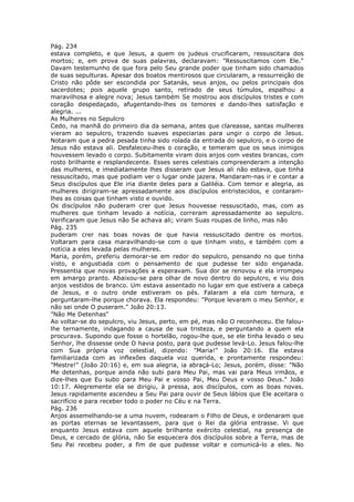 Pág. 234
estava completo, e que Jesus, a quem os judeus crucificaram, ressuscitara dos
mortos; e, em prova de suas palavras, declaravam: "Ressuscitamos com Ele."
Davam testemunho de que fora pelo Seu grande poder que tinham sido chamados
de suas sepulturas. Apesar dos boatos mentirosos que circularam, a ressurreição de
Cristo não pôde ser escondida por Satanás, seus anjos, ou pelos principais dos
sacerdotes; pois aquele grupo santo, retirado de seus túmulos, espalhou a
maravilhosa e alegre nova; Jesus também Se mostrou aos discípulos tristes e com
coração despedaçado, afugentando-lhes os temores e dando-lhes satisfação e
alegria. ...
As Mulheres no Sepulcro
Cedo, na manhã do primeiro dia da semana, antes que clareasse, santas mulheres
vieram ao sepulcro, trazendo suaves especiarias para ungir o corpo de Jesus.
Notaram que a pedra pesada tinha sido rolada da entrada do sepulcro, e o corpo de
Jesus não estava ali. Desfaleceu-lhes o coração, e temeram que os seus inimigos
houvessem levado o corpo. Subitamente viram dois anjos com vestes brancas, com
rosto brilhante e resplandecente. Esses seres celestiais compreenderam a intenção
das mulheres, e imediatamente lhes disseram que Jesus ali não estava, que tinha
ressuscitado, mas que podiam ver o lugar onde jazera. Mandaram-nas ir e contar a
Seus discípulos que Ele iria diante deles para a Galiléia. Com temor e alegria, as
mulheres dirigiram-se apressadamente aos discípulos entristecidos, e contaram-
lhes as coisas que tinham visto e ouvido.
Os discípulos não puderam crer que Jesus houvesse ressuscitado, mas, com as
mulheres que tinham levado a notícia, correram apressadamente ao sepulcro.
Verificaram que Jesus não Se achava ali; viram Suas roupas de linho, mas não
Pág. 235
puderam crer nas boas novas de que havia ressuscitado dentre os mortos.
Voltaram para casa maravilhando-se com o que tinham visto, e também com a
notícia a eles levada pelas mulheres.
Maria, porém, preferiu demorar-se em redor do sepulcro, pensando no que tinha
visto, e angustiada com o pensamento de que pudesse ter sido enganada.
Pressentia que novas provações a esperavam. Sua dor se renovou e ela irrompeu
em amargo pranto. Abaixou-se para olhar de novo dentro do sepulcro, e viu dois
anjos vestidos de branco. Um estava assentado no lugar em que estivera a cabeça
de Jesus, e o outro onde estiveram os pés. Falaram a ela com ternura, e
perguntaram-lhe porque chorava. Ela respondeu: "Porque levaram o meu Senhor, e
não sei onde O puseram." João 20:13.
"Não Me Detenhas"
Ao voltar-se do sepulcro, viu Jesus, perto, em pé, mas não O reconheceu. Ele falou-
lhe ternamente, indagando a causa de sua tristeza, e perguntando a quem ela
procurava. Supondo que fosse o hortelão, rogou-lhe que, se ele tinha levado o seu
Senhor, lhe dissesse onde O havia posto, para que pudesse levá-Lo. Jesus falou-lhe
com Sua própria voz celestial, dizendo: "Maria!" João 20:16. Ela estava
familiarizada com as inflexões daquela voz querida, e prontamente respondeu:
"Mestre!" (João 20:16) e, em sua alegria, ia abraçá-Lo; Jesus, porém, disse: "Não
Me detenhas, porque ainda não subi para Meu Pai, mas vai para Meus irmãos, e
dize-lhes que Eu subo para Meu Pai e vosso Pai, Meu Deus e vosso Deus." João
10:17. Alegremente ela se dirigiu, à pressa, aos discípulos, com as boas novas.
Jesus rapidamente ascendeu a Seu Pai para ouvir de Seus lábios que Ele aceitara o
sacrifício e para receber todo o poder no Céu e na Terra.
Pág. 236
Anjos assemelhando-se a uma nuvem, rodearam o Filho de Deus, e ordenaram que
as portas eternas se levantassem, para que o Rei da glória entrasse. Vi que
enquanto Jesus estava com aquele brilhante exército celestial, na presença de
Deus, e cercado de glória, não Se esquecera dos discípulos sobre a Terra, mas de
Seu Pai recebeu poder, a fim de que pudesse voltar e comunicá-lo a eles. No
 