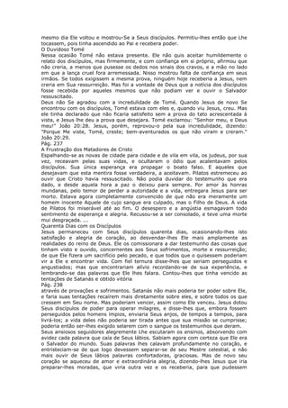 mesmo dia Ele voltou e mostrou-Se a Seus discípulos. Permitiu-lhes então que Lhe
tocassem, pois tinha ascendido ao Pai e recebera poder.
O Duvidoso Tomé
Nessa ocasião Tomé não estava presente. Ele não quis aceitar humildemente o
relato dos discípulos, mas firmemente, e com confiança em si próprio, afirmou que
não creria, a menos que pusesse os dedos nos sinais dos cravos, e a mão no lado
em que a lança cruel fora arremessada. Nisso mostrou falta de confiança em seus
irmãos. Se todos exigissem a mesma prova, ninguém hoje receberia a Jesus, nem
creria em Sua ressurreição. Mas foi a vontade de Deus que a notícia dos discípulos
fosse recebida por aqueles mesmos que não podiam ver e ouvir o Salvador
ressuscitado.
Deus não Se agradou com a incredulidade de Tomé. Quando Jesus de novo Se
encontrou com os discípulos, Tomé estava com eles e, quando viu Jesus, creu. Mas
ele tinha declarado que não ficaria satisfeito sem a prova do tato acrescentada à
vista, e Jesus lhe deu a prova que desejara. Tomé exclamou: "Senhor meu, e Deus
meu!" João 20:28. Jesus, porém, reprovou-o pela sua incredulidade, dizendo:
"Porque Me viste, Tomé, creste; bem-aventurados os que não viram e creram."
João 20:29.
Pág. 237
A Frustração dos Matadores de Cristo
Espalhando-se as novas de cidade para cidade e de vila em vila, os judeus, por sua
vez, receavam pelas suas vidas, e ocultaram o ódio que acalentavam pelos
discípulos. Sua única esperança era propagar o boato falso. E aqueles que
desejavam que esta mentira fosse verdadeira, a aceitavam. Pilatos estremeceu ao
ouvir que Cristo havia ressuscitado. Não podia duvidar do testemunho que era
dado, e desde aquela hora a paz o deixou para sempre. Por amor às honras
mundanas, pelo temor de perder a autoridade e a vida, entregara Jesus para ser
morto. Estava agora completamente convencido de que não era meramente um
homem inocente Aquele de cujo sangue era culpado, mas o Filho de Deus. A vida
de Pilatos foi miserável até ao fim. O desespero e a angústia esmagavam todo
sentimento de esperança e alegria. Recusou-se a ser consolado, e teve uma morte
mui desgraçada. ...
Quarenta Dias com os Discípulos
Jesus permaneceu com Seus discípulos quarenta dias, ocasionando-lhes isto
satisfação e alegria de coração, ao desvendar-lhes Ele mais amplamente as
realidades do reino de Deus. Ele os comissionara a dar testemunho das coisas que
tinham visto e ouvido, concernentes aos Seus sofrimentos, morte e ressurreição;
de que Ele fizera um sacrifício pelo pecado, e que todos que o quisessem poderiam
vir a Ele e encontrar vida. Com fiel ternura disse-lhes que seriam perseguidos e
angustiados; mas que encontrariam alívio recordando-se de sua experiência, e
lembrando-se das palavras que Ele lhes falara. Contou-lhes que tinha vencido as
tentações de Satanás e obtido vitória
Pág. 238
através de provações e sofrimentos. Satanás não mais poderia ter poder sobre Ele,
e faria suas tentações recaírem mais diretamente sobre eles, e sobre todos os que
cressem em Seu nome. Mas poderiam vencer, assim como Ele venceu. Jesus dotou
Seus discípulos de poder para operar milagres, e disse-lhes que, embora fossem
perseguidos pelos homens ímpios, enviaria Seus anjos, de tempos a tempos, para
livrá-los; a vida deles não poderia ser tirada antes que sua missão se cumprisse;
poderia então ser-lhes exigido selarem com o sangue os testemunhos que deram.
Seus ansiosos seguidores alegremente Lhe escutaram os ensinos, absorvendo com
avidez cada palavra que caía de Seus lábios. Sabiam agora com certeza que Ele era
o Salvador do mundo. Suas palavras lhes calavam profundamente no coração, e
entristeciam-se de que logo devessem separar-se de seu Mestre celestial, e não
mais ouvir de Seus lábios palavras confortadoras, graciosas. Mas de novo seu
coração se aqueceu de amor e extraordinária alegria, dizendo-lhes Jesus que iria
preparar-lhes moradas, que viria outra vez e os receberia, para que pudessem
 