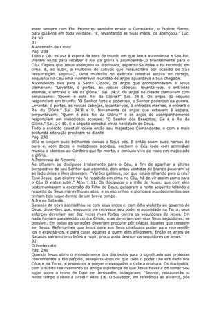 estar sempre com Ele. Prometeu também enviar o Consolador, o Espírito Santo,
para guiá-los em toda verdade. "E, levantando as Suas mãos, os abençoou." Luc.
24:50.
31
A Ascensão de Cristo
Pág. 239
Todo o Céu estava à espera da hora de triunfo em que Jesus ascendesse a Seu Pai.
Vieram anjos para receber o Rei da glória e acompanhá-Lo triunfalmente para o
Céu. Depois que Jesus abençoou os discípulos, separou-Se deles e foi recebido em
cima. E, ao subir, a multidão de cativos que ressuscitara por ocasião de Sua
ressurreição, seguiu-O. Uma multidão do exército celestial estava no cortejo,
enquanto no Céu uma inumerável multidão de anjos aguardava a Sua chegada.
Ascendendo eles para a Santa Cidade, os anjos que acompanhavam a Jesus
clamavam: "Levantai, ó portas, as vossas cabeças; levantai-vos, ó entradas
eternas, e entrará o Rei da glória." Sal. 24:7. Os anjos na cidade clamavam com
entusiasmo: "Quem é este Rei da Glória?" Sal. 24:8. Os anjos do séquito
respondiam em triunfo: "O Senhor forte e poderoso, o Senhor poderoso na guerra.
Levantai, ó portas, as vossas cabeças, levantai-vos, ó entradas eternas, e entrará o
Rei da Glória." Sal. 24:8 e 9. Novamente os anjos que estavam à espera,
perguntavam: "Quem é este Rei da Glória?" e os anjos do acompanhamento
respondiam em melodiosos acordes: "O Senhor dos Exércitos; Ele é o Rei da
Glória." Sal. 24:10. E o séquito celestial entra na cidade de Deus.
Todo o exército celestial rodeia então seu majestoso Comandante, e com a mais
profunda adoração prostram-se diante
Pág. 240
dEle e lançam suas brilhantes coroas a Seus pés. E então soam suas harpas de
ouro e, com doces e melodiosos acordes, enchem o Céu todo com admirável
música e cânticos ao Cordeiro que foi morto, e contudo vive de novo em majestade
e glória.
A Promessa de Retorno
Ao olharem os discípulos tristemente para o Céu, a fim de apanhar a última
perspectiva de seu Senhor que ascendia, dois anjos vestidos de branco puseram-se
ao lado deles e lhes disseram: "Varões galileus, por que estais olhando para o céu?
Esse Jesus, que dentre vós foi recebido em cima no Céu, há de vir assim como para
o Céu O vistes subir." Atos 1:11. Os discípulos e a mãe de Jesus, que com eles
testemunharam a ascensão do Filho de Deus, passaram a noite seguinte falando a
respeito de Seus maravilhosos atos, e os estranhos e gloriosos acontecimentos que
tinham tido lugar dentro de um breve tempo.
A Ira de Satanás
Satanás de novo aconselhou-se com seus anjos e, com ódio violento ao governo de
Deus, disse-lhes que, enquanto ele retivesse seu poder e autoridade na Terra, seus
esforços deveriam ser dez vezes mais fortes contra os seguidores de Jesus. Em
nada haviam prevalecido contra Cristo, mas deveriam derrotar Seus seguidores, se
possível. Em todas as gerações deveriam procurar pôr ciladas àqueles que cressem
em Jesus. Referiu-lhes que Jesus dera aos Seus discípulos poder para repreendê-
los e expulsá-los, e para curar aqueles a quem eles afligissem. Então os anjos de
Satanás saíram como leões a rugir, procurando destruir os seguidores de Jesus.
32
O Pentecoste
Pág. 241
Quando Jesus abriu o entendimento dos discípulos para o significado das profecias
concernentes a Ele próprio, assegurou-lhes de que todo o poder Lhe era dado nos
Céus e na Terra, e enviou-os a pregar o evangelho a toda a criatura. Os discípulos,
com o súbito reavivamento da antiga esperança de que Jesus haveria de tomar Seu
lugar sobre o trono de Davi em Jerusalém, indagaram: "Senhor, restaurarás tu
neste tempo o reino a Israel?" Atos 1:6. O Salvador, em referência ao assunto, pôs
 