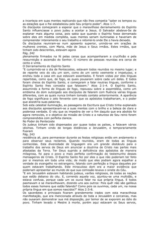 a incerteza em suas mentes replicando que não lhes competia "saber os tempos ou
as estações que o Pai estabeleceu pelo Seu próprio poder". Atos 1:7.
Os discípulos começaram a esperar que o maravilhoso derramamento do Espírito
Santo influenciasse o povo judeu a aceitar a Jesus. O Salvador absteve-Se de
explanar mais alguma coisa, pois sabia que quando o Espírito fosse derramado
sobre eles em medida completa, suas mentes seriam iluminadas e haveriam de
compreender inteiramente o seu trabalho e retomá-lo onde Ele o havia deixado.
Os discípulos reuniram-se num aposento superior, unindo-se em orações às
mulheres crentes, com Maria, mãe de Jesus e Seus irmãos. Estes irmãos, que
tinham sido descrentes, estavam agora
Pág. 242
plenamente firmados na fé pelas cenas que acompanharam a crucifixão e pela
ressurreição e ascensão do Senhor. O número de pessoas reunidas era cerca de
cento e vinte.
O Derramamento do Espírito Santo
"E cumprindo-se o dia de Pentecostes, estavam todos reunidos no mesmo lugar; e
de repente veio do céu um som, como de um vento veemente e impetuoso, e
encheu toda a casa em que estavam assentados. E foram vistas por eles línguas
repartidas, como que, de fogo, as quais pousaram sobre cada um deles. E todos
foram cheios do Espírito Santo, e começaram a falar noutras línguas, conforme o
Espírito Santo lhes concedia que falassem." Atos 2:1-4. O Espírito Santo,
assumindo a forma de línguas de fogo, repousou sobre a assembléia, como um
emblema do dom outorgado aos discípulos de falarem com fluência várias línguas
diferentes, com as quais nunca tinham tomado contato anteriormente. A aparência
de fogo significava o zelo fervente com que os apóstolos trabalhariam, e o poder
que assistiria suas palavras.
Sob esta celestial iluminação, as passagens da Escritura que Cristo tinha explanado
aos discípulos apresentavam-se a suas mentes com o brilho e a beleza de clara e
poderosa verdade. O véu que os impedira de ver o fim daquilo que era abolido foi
agora removido, e o objetivo da missão de Cristo e a natureza de Seu reino foram
compreendidos com perfeita clareza.
No Poder do Pentecoste
Os judeus tinham sido dispersados por quase todos os países, e falavam vários
idiomas. Tinham vindo de longas distâncias a Jerusalém, e temporariamente
fixaram
Pág. 243
residência ali, para permanecer durante as festas religiosas então em andamento e
para observar seus reclamos. Quando reunidos, eram de todas as línguas
conhecidas. Esta diversidade de linguagem era um grande obstáculo para o
trabalho dos servos de Deus em anunciar a doutrina de Cristo nas partes mais
afastadas da Terra. Ter Deus suprido a deficiência dos apóstolos de maneira
milagrosa, foi para o povo a mais perfeita confirmação do testemunho desses
mensageiros de Cristo. O Espírito Santo fez por eles o que não poderiam ter feito
por si mesmos em toda uma vida; de modo que eles podiam agora espalhar a
verdade do evangelho no estrangeiro, falando com perfeição a língua daqueles por
quem estavam trabalhando. Este miraculoso dom era a maior evidência que
poderiam apresentar ao mundo de que sua comissão levava o sinete do Céu.
"E em Jerusalém estavam habitando judeus, varões religiosos, de todas as nações
que estão debaixo do céu. E, correndo aquela voz, ajuntou-se uma multidão, e
estava confusa, porque cada um os ouvia falar na sua própria língua. E todos
pasmavam e se maravilhavam, dizendo uns aos outros: Pois quê! não são galileus
todos esses homens que estão falando? Como pois os ouvimos, cada um, na nossa
própria língua em que somos nascidos?" Atos 2:5-8.
Os sacerdotes e principais ficaram grandemente irados com esta maravilhosa
manifestação, que era mencionada através de toda a Jerusalém e cercanias, mas
não ousaram demonstrar sua má disposição, por temor de se exporem ao ódio do
povo. Tinham levado o Mestre à morte, porém aqui estavam os Seus servos,
 
