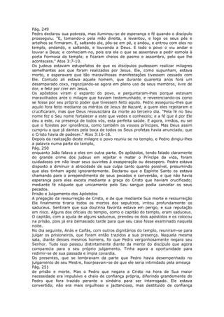 Pág. 249
Pedro declarou sua pobreza, mas iluminou-se de esperança e fé quando o discípulo
prosseguiu. "E, tomando-o pela mão direita, o levantou, e logo os seus pés e
artelhos se firmaram. E, saltando ele, pôs-se em pé, e andou, e entrou com eles no
templo, andando, e saltando, e louvando a Deus. E todo o povo o viu andar e
louvar a Deus; e conheciam-no, pois era ele o que se assentava a pedir esmola à
porta Formosa do templo; e ficaram cheios de pasmo e assombro, pelo que lhe
acontecera." Atos 3:7-10.
Os judeus estavam estupefatos de que os discípulos pudessem realizar milagres
semelhantes aos que foram realizados por Jesus. Ele, como supunham, estava
morto, e esperavam que tão maravilhosas manifestações tivessem cessado com
Ele. Contudo ali estava aquele homem, que durante quarenta anos fora um
desamparado coxo, regozijando-se agora em pleno uso de seus membros, livre de
dor, e feliz por crer em Jesus.
Os apóstolos viram o espanto do povo, e perguntaram-lhes porque estavam
maravilhados ante o milagre que haviam testemunhado, e reverenciando-os como
se fosse por seu próprio poder que tivessem feito aquilo. Pedro assegurou-lhes que
aquilo fora feito mediante os méritos de Jesus de Nazaré, a quem eles rejeitaram e
crucificaram, mas que Deus ressuscitara da morte ao terceiro dia. "Pela fé no Seu
nome fez o Seu nome fortalecer a este que vedes e conheceis; e a fé que é por Ele
deu a este, na presença de todos vós, esta perfeita saúde. E agora, irmãos, eu sei
que o fizestes por ignorância, como também os vossos príncipes. Mas Deus assim
cumpriu o que já dantes pela boca de todos os Seus profetas havia anunciado; que
o Cristo havia de padecer." Atos 3:16-18.
Depois da realização deste milagre o povo reuniu-se no templo, e Pedro dirigiu-lhes
a palavra numa parte do templo,
Pág. 250
enquanto João falava a eles em outra parte. Os apóstolos, tendo falado claramente
do grande crime dos judeus em rejeitar e matar o Príncipe da vida, foram
cuidadosos em não levar seus ouvintes à exasperação ou desespero. Pedro estava
disposto a diminuir a atrocidade de sua culpa tanto quanto possível, presumindo
que eles tinham agido ignorantemente. Declarou que o Espírito Santo os estava
chamando para o arrependimento de seus pecados e conversão, e que não havia
esperança para eles exceto mediante a graça do Cristo que haviam crucificado;
mediante fé nAquele que unicamente pelo Seu sangue podia cancelar os seus
pecados.
Prisão e Julgamento dos Apóstolos
A pregação da ressurreição de Cristo, e de que mediante Sua morte e ressurreição
Ele finalmente tiraria todos os mortos dos sepulcros, irritou profundamente os
saduceus. Sentiram que sua doutrina favorita estava em perigo, e sua reputação
em risco. Alguns dos oficiais do templo, como o capitão do templo, eram saduceus.
O capitão, com a ajuda de alguns saduceus, prendeu os dois apóstolos e os colocou
na prisão, pois já era demasiado tarde para que seu caso fosse examinado naquela
noite.
No dia seguinte, Anás e Caifás, com outros dignitários do templo, reuniram-se para
julgar os prisioneiros, que foram então trazidos a sua presença. Naquela mesma
sala, diante desses mesmos homens, foi que Pedro vergonhosamente negara seu
Senhor. Tudo isso passou distintamente diante da mente do discípulo que agora
comparecia para o seu próprio julgamento. Tinha agora a oportunidade para
redimir-se de sua passada e ímpia covardia.
Os presentes, que se lembravam da parte que Pedro havia desempenhado no
julgamento de seu Mestre, lisonjeavam-se de que ele seria intimidado pela ameaça
Pág. 251
de prisão e morte. Mas o Pedro que negara a Cristo na hora de Sua maior
necessidade era impulsivo e cheio de confiança própria, diferindo grandemente do
Pedro que fora trazido perante o sinédrio para ser interrogado. Ele estava
convertido; não era mais orgulhoso e jactancioso, mas destituído de confiança
 