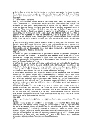 própria. Estava cheio do Espírito Santo, e mediante este poder havia-se tornado
firme como uma rocha, corajoso, embora modesto, em glorificar a Cristo. Estava
pronto para remover a mancha de sua apostasia, honrando o nome que uma vez
repudiara.
A Ousada Defesa de Pedro
Até ali, os sacerdotes tinham evitado mencionar a crucifixão ou ressurreição de
Jesus; mas agora, em cumprimento ao seu propósito, foram forçados a indagar dos
acusados por que poder haviam realizado a notória cura do inválido. Então Pedro,
cheio do Espírito Santo, dirigiu-se aos sacerdotes e anciãos respeitosamente, e
declarou: "Seja conhecido de vós todos, e de todo o povo de Israel, que em nome
de Jesus Cristo, o Nazareno, aquele a quem vós crucificastes e a quem Deus
ressuscitou dos mortos, em nome desse é que este está são diante de vós. Ele é a
pedra que foi rejeitada por vós, os edificadores, a qual foi posta por cabeça de
esquina. E em nenhum outro há salvação, porque também debaixo do céu nenhum
outro nome há, dado entre os homens pelo qual devamos ser salvos." Atos 4:10-
12.
O selo de Cristo foi posto sobre as palavras de Pedro, e seu rosto foi iluminado pelo
Espírito Santo. Próximo a ele, como convincente testemunha, estava o homem que
havia sido milagrosamente curado. A aparência deste homem, que apenas poucas
horas antes era um desajudado coxo, mas agora restaurado à perfeita saúde, e
esclarecido acerca de Jesus de Nazaré,
Pág. 252
acrescentava peso de testemunho às palavras de Pedro. Sacerdotes, príncipes e
povo estavam em silêncio. Os príncipes não tinham poder para refutar suas
declarações. Tinham sido obrigados a ouvir aquilo que menos desejavam ouvir: o
fato da ressurreição de Jesus Cristo, e Seu poder no Céu de realizar milagres por
meio de Seus apóstolos na Terra.
A defesa de Pedro, na qual confessou corajosamente de onde obtinha sua força,
apavorou-os. Ele se referiu à pedra rejeitada pelos construtores - significando as
autoridades da igreja, que deviam ter percebido o valor dAquele a quem rejeitaram
- mas que havia não obstante Se tornado na pedra de esquina. Nessas palavras,
ele se referiu diretamente a Cristo, a pedra fundamental da igreja.
O povo estava espantado ante a ousadia dos discípulos. Pensavam que, por serem
ignorantes pescadores, seriam vencidos pelo embaraço quando confrontados pelos
sacerdotes, escribas e anciãos. Mas tiveram conhecimento que eles tinham estado
com Jesus. Os apóstolos falavam como Ele havia falado, com um convincente poder
que silenciava seus adversários. A fim de ocultar sua perplexidade, os sacerdotes e
príncipes ordenaram que os apóstolos fossem afastados, para que pudessem
aconselhar-se entre si.
Concordaram todos que era inútil negar que o homem fora curado mediante o
poder concedido aos apóstolos em nome de Jesus crucificado. Alegremente
encobririam o prodígio por meio de falsidades; mas a obra fora feita em plena luz
do dia diante de uma multidão, e já viera ao conhecimento de milhares. Sentiram
que a obra dos discípulos devia cessar imediatamente, ou Jesus ganharia muitos
adeptos, e sua própria desgraça poderia
Pág. 253
seguir-se, pois estariam sujeitos a ser responsabilizados pelo assassínio do Filho de
Deus.
Apesar de seu desejo de destruir os discípulos, não ousaram fazer mais que
ameaçá-los com o mais severo castigo, se continuassem a falar ou agir em nome
de Jesus. Entretanto, Pedro e João declararam ousadamente que seu trabalho lhes
fora dado por Deus, e que não podiam deixar de falar as coisas que tinham visto e
ouvido. De boa vontade teriam os sacerdotes punido esses nobres homens por sua
inamovível fidelidade a sua sagrada vocação, mas temeram o povo; "porque todos
glorificavam a Deus pelo que acontecera". Atos 4:21. Assim, com repetidas
ameaças e admoestações, foram os apóstolos libertados.
34
 