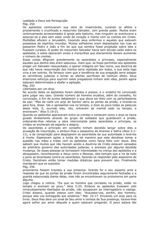 Lealdade a Deus sob Perseguição
Pág. 254
Os apóstolos continuaram sua obra de misericórdia, curando os aflitos e
proclamando o crucificado e ressurreto Salvador, com grande poder. Muitos eram
continuamente acrescentados à igreja pelo batismo, mas ninguém se aventurava a
associar-se a eles sem estar unido de coração e mente com os crentes em Cristo.
Multidões afluíam a Jerusalém, trazendo seus enfermos e aqueles que estavam
possessos de espíritos imundos. Muitos sofredores eram depositados nas ruas ao
passarem Pedro e João a fim de que sua sombra fosse projetada sobre eles e
ficassem curados. O poder do ressurreto Salvador havia sem dúvida caído sobre os
apóstolos, e estes operavam sinais e maravilhas que diariamente faziam aumentar
o número de crentes.
Essas coisas afligiram grandemente os sacerdotes e príncipes, especialmente
aqueles que dentre eles eram saduceus. Viam que, se fosse permitido aos apóstolos
pregar um Salvador ressuscitado, e operar milagres em Seu nome, sua doutrina de
que não havia ressurreição dos mortos seria rejeitada por todos, e sua seita logo
viria a ser extinta. Os fariseus viam que a tendência de sua pregação seria solapar
as cerimônias judaicas e tornar as ofertas sacrificais de nenhum efeito. Seus
anteriores esforços para suprimir estes pregadores tinham sido vãos, porém agora
estavam determinados a abafar a agitação.
Pág. 255
Libertados por um Anjo
No acordo deles os apóstolos foram detidos e presos, e o sinédrio foi convocado
para julgar seu caso. Grande número de homens eruditos, além do conselho, foi
convocado, a fim de juntos debaterem o que devia ser feito com os perturbadores
da paz: "Mas de noite um anjo do Senhor abriu as portas da prisão, e tirando-os
para fora, disse: Ide e apresentai-vos no templo, e dizei ao povo todas as palavras
desta Vida. E, ouvindo eles, isto, entraram de manhã cedo no templo, e
ensinavam." Atos 5:19-21.
Quando os apóstolos apareceram entre os crentes e contaram como o anjo os havia
guiado diretamente através do grupo de soldados que guardavam a prisão,
ordenando-lhes retomar a obra interrompida pelos sacerdotes e príncipes, os
irmãos se encheram de espanto e alegria.
Os sacerdotes e príncipes em conselho tinham decidido lançar sobre eles a
acusação de insurreição, e atribuir-lhes o assassínio de Ananias e Safira (Atos 5:1-
11), e de conspiração para despojarem os sacerdotes de sua autoridade e levá-los
à morte. Esperavam agitar a turba de tal maneira que esta decidisse tomar a
questão nas mãos e tratar com os apóstolos como havia feito com Jesus. Eles
sabiam que muitos que não haviam aceito a doutrina de Cristo estavam cansados
do arbitrário governo das autoridades judaicas, e ansiosos por alguma decidida
mudança. Se essas pessoas se tornassem interessadas na crença dos apóstolos e a
abraçassem, reconhecendo a Jesus como o Messias, eles temiam que a ira de todo
o povo se levantasse contra os sacerdotes, fazendo-os responder pelo assassínio de
Cristo. Decidiram então tomar medidas drásticas para prevenir isto. Finalmente
mandaram que os supostos
Pág. 256
prisioneiros fossem trazidos a sua presença. Grande foi o seu espanto ante a
resposta de que as portas da prisão foram encontradas seguramente fechadas e a
guarda estacionada diante delas, mas não se encontravam os prisioneiros em parte
alguma.
Logo chegou a notícia: "Eis que os homens que cerrastes na prisão, estão no
templo e ensinam ao povo." Atos 5:25. Embora os apóstolos tivessem sido
miraculosamente libertados da prisão, não escaparam ao interrogatório e castigo.
Cristo dissera, quando estava com eles: "Acautelai-vos, porém, dos homens;
porque eles vos entregarão aos sinédrios." Mat. 10:17. Enviando um anjo para os
livrar, Deus lhes dera um sinal de Seu amor e certeza de Sua presença; tocava-lhes
agora sofrer por amor dAquele a quem estavam pregando. O povo estava tão
 