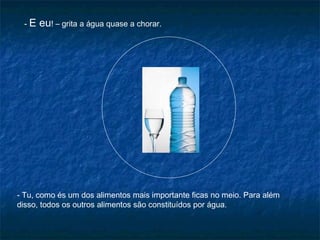 -E   eu! – grita a água quase a chorar.




- Tu, como és um dos alimentos mais importante ficas no meio. Para além
disso, todos os outros alimentos são constituídos por água.
 
