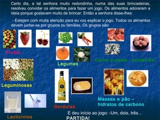 Certo dia, a tal senhora muito redondinha, numa das suas brincadeiras,
   resolveu convidar os alimentos para fazer um jogo. Os alimentos adoraram a
   ideia porque gostavam muito de brincar. Então a senhora disse-lhes:
    - Estejam com muita atenção para eu vos explicar o jogo. Todos os alimentos
   devem juntar-se por grupos ou famílias. Os grupos são:




 Frutos
                                                Carne e peixe - proteínas
                            Legumes



Leguminosas


                                                  Massas e pão –
                                                  hidratos de carbono
                          Gorduras
                               E deu início ao jogo: -Um, dois, três…
  Lacticínios                 PARTIDA!
 