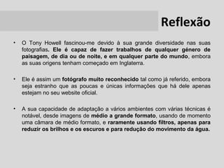 Reflexão
•   O Tony Howell fascinou-me devido à sua grande diversidade nas suas
    fotografias. Ele é capaz de fazer trabalhos de qualquer género de
    paisagem, de dia ou de noite, e em qualquer parte do mundo, embora
    as suas origens tenham começado em Inglaterra.

•   Ele é assim um fotógrafo muito reconhecido tal como já referido, embora
    seja estranho que as poucas e únicas informações que há dele apenas
    estejam no seu website oficial.

•   A sua capacidade de adaptação a vários ambientes com várias técnicas é
    notável, desde imagens de médio a grande formato, usando de momento
    uma câmara de médio formato, e raramente usando filtros, apenas para
    reduzir os brilhos e os escuros e para redução do movimento da água.
 