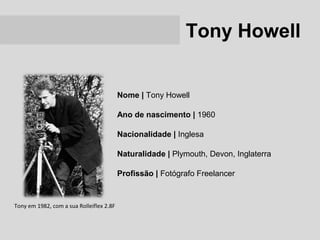 Tony Howell


                                          Nome | Tony Howell

                                          Ano de nascimento | 1960

                                          Nacionalidade | Inglesa

                                          Naturalidade | Plymouth, Devon, Inglaterra

                                          Profissão | Fotógrafo Freelancer


Tony em 1982, com a sua Rolleiflex 2.8F
 