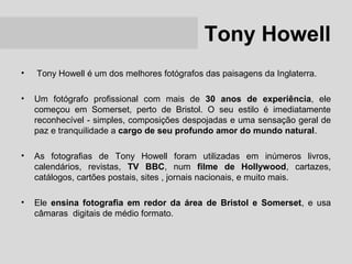Tony Howell
•   Tony Howell é um dos melhores fotógrafos das paisagens da Inglaterra.

•   Um fotógrafo profissional com mais de 30 anos de experiência, ele
    começou em Somerset, perto de Bristol. O seu estilo é imediatamente
    reconhecível - simples, composições despojadas e uma sensação geral de
    paz e tranquilidade a cargo de seu profundo amor do mundo natural.

•   As fotografias de Tony Howell foram utilizadas em inúmeros livros,
    calendários, revistas, TV BBC, num filme de Hollywood, cartazes,
    catálogos, cartões postais, sites , jornais nacionais, e muito mais.

•   Ele ensina fotografia em redor da área de Bristol e Somerset, e usa
    câmaras digitais de médio formato.
 