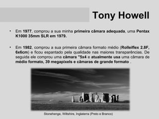 Tony Howell
•   Em 1977, comprou a sua minha primeira câmara adequada, uma Pentax
    K1000 35mm SLR em 1979.

•   Em 1982, comprou a sua primeira câmara formato médio (Rolleiflex 2.8F,
    6x6cm) e ficou espantado pela qualidade nas maiores transparências. De
    seguida ele comprou uma câmara "5x4 e atualmente usa uma câmara de
    médio formato, 39 megapixels e câmaras de grande formato .




                  Stonehenge, Wiltshire, Inglaterra (Preto e Branco)
 
