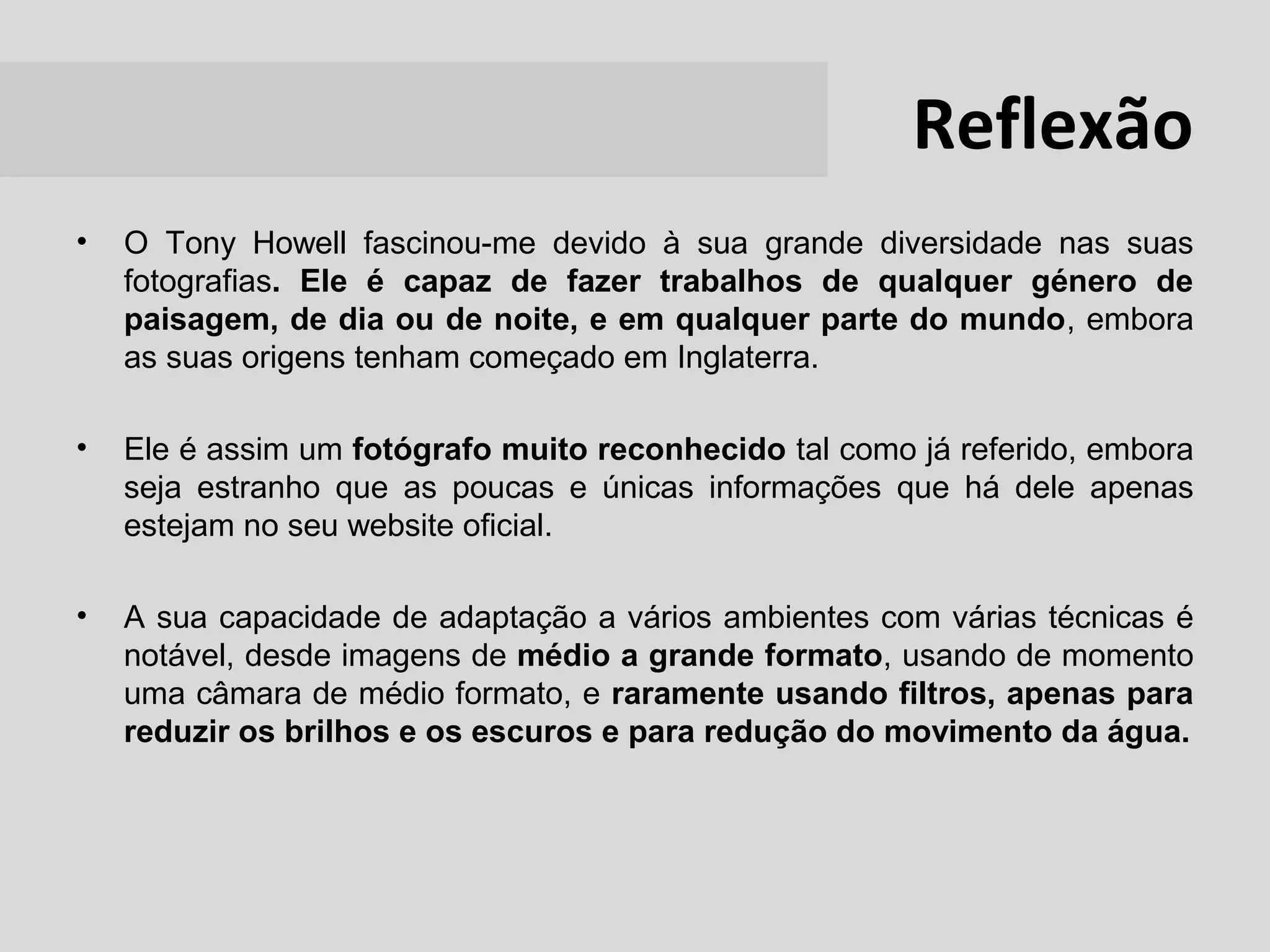 Reflexão
•   O Tony Howell fascinou-me devido à sua grande diversidade nas suas
    fotografias. Ele é capaz de fazer trabalhos de qualquer género de
    paisagem, de dia ou de noite, e em qualquer parte do mundo, embora
    as suas origens tenham começado em Inglaterra.

•   Ele é assim um fotógrafo muito reconhecido tal como já referido, embora
    seja estranho que as poucas e únicas informações que há dele apenas
    estejam no seu website oficial.

•   A sua capacidade de adaptação a vários ambientes com várias técnicas é
    notável, desde imagens de médio a grande formato, usando de momento
    uma câmara de médio formato, e raramente usando filtros, apenas para
    reduzir os brilhos e os escuros e para redução do movimento da água.
 