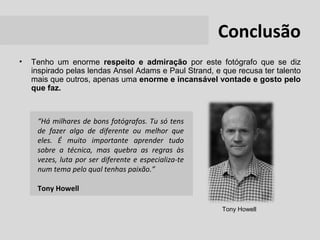 Conclusão
•   Tenho um enorme respeito e admiração por este fotógrafo que se diz
    inspirado pelas lendas Ansel Adams e Paul Strand, e que recusa ter talento
    mais que outros, apenas uma enorme e incansável vontade e gosto pelo
    que faz.



     “Há milhares de bons fotógrafos. Tu só tens
     de fazer algo de diferente ou melhor que
     eles. É muito importante aprender tudo
     sobre a técnica, mas quebra as regras às
     vezes, luta por ser diferente e especializa-te
     num tema pelo qual tenhas paixão.”

     Tony Howell

                                                        Tony Howell
 
