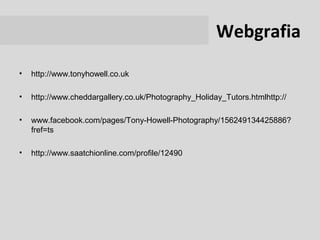 Webgrafia
•   http://www.tonyhowell.co.uk

•   http://www.cheddargallery.co.uk/Photography_Holiday_Tutors.htmlhttp://

•   www.facebook.com/pages/Tony-Howell-Photography/156249134425886?
    fref=ts

•   http://www.saatchionline.com/profile/12490
 