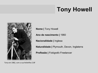 Tony Howell


                                          Nome | Tony Howell

                                          Ano de nascimento | 1960

                                          Nacionalidade | Inglesa

                                          Naturalidade | Plymouth, Devon, Inglaterra

                                          Profissão | Fotógrafo Freelancer


Tony em 1982, com a sua Rolleiflex 2.8F
 