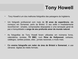 Tony Howell
•   Tony Howell é um dos melhores fotógrafos das paisagens da Inglaterra.

•   Um fotógrafo profissional com mais de 30 anos de experiência, ele
    começou em Somerset, perto de Bristol. O seu estilo é imediatamente
    reconhecível - simples, composições despojadas e uma sensação geral de
    paz e tranquilidade a cargo de seu profundo amor do mundo natural.

•   As fotografias de Tony Howell foram utilizadas em inúmeros livros,
    calendários, revistas, TV BBC, num filme de Hollywood, cartazes,
    catálogos, cartões postais, sites , jornais nacionais, e muito mais.

•   Ele ensina fotografia em redor da área de Bristol e Somerset, e usa
    câmaras digitais de médio formato.
 