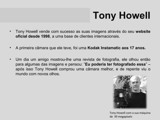 Tony Howell
•   Tony Howell vende com sucesso as suas imagens através do seu website
    oficial desde 1998, a uma base de clientes internacionais.

•   A primeira câmara que ele teve, foi uma Kodak Instamatic aos 17 anos.

•   Um dia um amigo mostrou-lhe uma revista de fotografia, ele olhou então
    para algumas das imagens e pensou: ”Eu poderia ter fotografado essa” –
    após isso Tony Howell comprou uma câmara melhor, e de repente viu o
    mundo com novos olhos.




                                                     Tony Howell com a sua máquina
                                                     de 39 megapixels
 