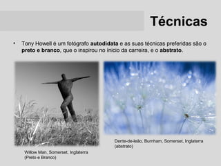 Técnicas
•   Tony Howell é um fotógrafo autodidata e as suas técnicas preferidas são o
    preto e branco, que o inspirou no ínicio da carreira, e o abstrato.




                                        Dente-de-leão, Burnham, Somerset, Inglaterra
                                        (abstrato)
     Willow Man, Somerset, Inglaterra
     (Preto e Branco)
 