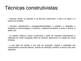 Técnicas construtivistas:
 - evitavam utilizar os suportes e as técnicas tradicionais: a tela e os óleos e a
 pintura de cavalete;

 - inovaram radicalmente a propaganda/publicidade, a colagem, a tipografia, a
 fotografia e a fotomontagem, a cerâmica, o desenho de têxteis, a moda, o cinema, o
 teatro, etc;

 - os objetos artísticos seriam construídos a partir de materiais preexistentes e
 utilizando de modo conjugado todas as técnicas disponíveis na criação de novas
 sínteses;

 - o seu ideal era colocar a sua arte em produção, visando a satisfação das
 necessidades humanas básicas, através da definição científica e técnica dos seus
 requisitos.
 