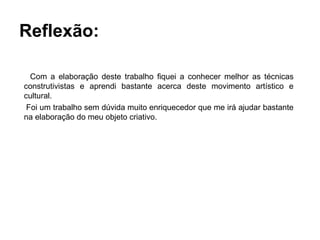 Reflexão:

  Com a elaboração deste trabalho fiquei a conhecer melhor as técnicas
construtivistas e aprendi bastante acerca deste movimento artístico e
cultural.
 Foi um trabalho sem dúvida muito enriquecedor que me irá ajudar bastante
na elaboração do meu objeto criativo.
 