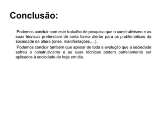 Conclusão:
 Podemos concluir com este trabalho de pesquisa que o construtivismo e as
 suas técnicas pretendiam de certa forma alertar para as problemáticas da
 sociedade da altura (crise, manifestações,…).
 Podemos concluir também que apesar de toda a evolução que a sociedade
 sofreu o construtivismo e as suas técnicas podem perfeitamente ser
 aplicados à sociedade de hoje em dia.
 