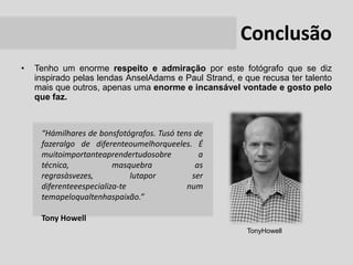 Conclusão
•   Tenho um enorme respeito e admiração por este fotógrafo que se diz
    inspirado pelas lendas AnselAdams e Paul Strand, e que recusa ter talento
    mais que outros, apenas uma enorme e incansável vontade e gosto pelo
    que faz.



     “Hámilhares de bonsfotógrafos. Tusó tens de
     fazeralgo de diferenteoumelhorqueeles. É
     muitoimportanteaprendertudosobre          a
     técnica,            masquebra            as
     regrasàsvezes,           lutapor        ser
     diferenteeespecializa-te               num
     temapeloqualtenhaspaixão.”

     Tony Howell
                                                        TonyHowell
 