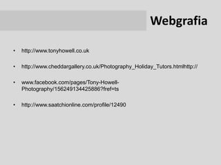 Webgrafia

•   http://www.tonyhowell.co.uk

•   http://www.cheddargallery.co.uk/Photography_Holiday_Tutors.htmlhttp://

•   www.facebook.com/pages/Tony-Howell-
    Photography/156249134425886?fref=ts

•   http://www.saatchionline.com/profile/12490
 