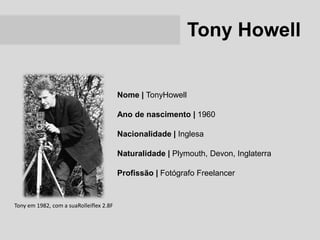 Tony Howell


                                         Nome | TonyHowell

                                         Ano de nascimento | 1960

                                         Nacionalidade | Inglesa

                                         Naturalidade | Plymouth, Devon, Inglaterra

                                         Profissão | Fotógrafo Freelancer


Tony em 1982, com a suaRolleiflex 2.8F
 
