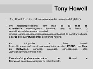 Tony Howell
•   Tony Howell é um dos melhoresfotógrafos das paisagensdaInglaterra.

•   Um      fotógrafoprofissional com   mais   de     30    anos      de
    experiência,     elecomeçouem   Somerset, perto    de   Bristol.   O
    seuestiloéimediatamentereconhecível                                 -
    simples, composiçõesdespojadaseumasensaçãogeral de pazetranquilidade
    a cargo de seuprofundoamor do mundo natural.

•   As             fotografias          de              Tony           Howell
    foramutilizadaseminúmeroslivros, calendários, revistas, TV BBC, num filme
    de      Hollywood,      cartazes,   catálogos,     cartõespostais,   sites
    , jornaisnacionais, e muito mais.

•   Eleensinafotografiaemredordaárea          de            Bristol         e
    Somerset, eusacâmarasdigitais de médioformato.
 
