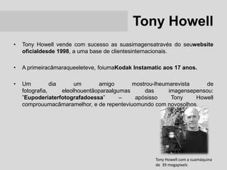 Tony Howell
•   Tony Howell vende com sucesso as suasimagensatravés do seuwebsite
    oficialdesde 1998, a uma base de clientesinternacionais.

•   A primeiracâmaraqueeleteve, foiumaKodak Instamatic aos 17 anos.

•   Um          dia      um      amigo       mostrou-lheumarevista     de
    fotografia,     eleolhouentãoparaalgumas     das      imagensepensou:
    ”Eupoderiaterfotografadoessa”        –    apósisso     Tony    Howell
    comprouumacâmaramelhor, e de repenteviuomundo com novosolhos.




                                                    Tony Howell com a suamáquina
                                                    de 39 megapixels
 