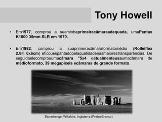 Tony Howell
•   Em1977, comprou a suaminhaprimeiracâmaraadequada, umaPentax
    K1000 35mm SLR em 1979.

•   Em1982, comprou a suaprimeiracâmaraformatomédio (Rolleiflex
    2.8F, 6x6cm) eficouespantadopelaqualidadenasmaiorestransparências. De
    seguidaelecomprouumacâmara "5x4 eatualmenteusaumacâmara de
    médioformato, 39 megapixels ecâmaras de grande formato.




                  Stonehenge, Wiltshire, Inglaterra (PretoeBranco)
 