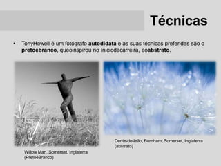 Técnicas
•   TonyHowell é um fotógrafo autodidata e as suas técnicas preferidas são o
    pretoebranco, queoinspirou no íniciodacarreira, eoabstrato.




                                        Dente-de-leão, Burnham, Somerset, Inglaterra
                                        (abstrato)
     Willow Man, Somerset, Inglaterra
     (PretoeBranco)
 