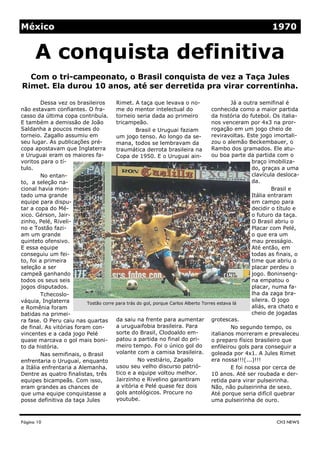 México                                                                                                    1970


      A conquista definitiva
  Com o tri-campeonato, o Brasil conquista de vez a Taça Jules
Rimet. Ela durou 10 anos, até ser derretida pra virar correntinha.

         Dessa vez os brasileiros      Rimet. A taça que levava o no-                       Já a outra semifinal é
não estavam confiantes. O fra-         me do mentor intelectual do                 conhecida como a maior partida
casso da última copa contribuía. torneio seria dada ao primeiro                    da história do futebol. Os italia-
E também a demissão de João            tricampeão.                                 nos venceram por 4x3 na pror-
Saldanha a poucos meses do                      Brasil e Uruguai faziam            rogação em um jogo cheio de
torneio. Zagallo assumiu em            um jogo tenso. Ao longo da se-              reviravoltas. Este jogo imortali-
seu lugar. As publicações pré-         mana, todos se lembravam da                 zou o alemão Beckembauer, o
copa apostavam que Inglaterra          traumática derrota brasileira na            Rambo dos gramados. Ele atu-
e Uruguai eram os maiores fa-          Copa de 1950. E o Uruguai ain-              ou boa parte da partida com o
voritos para o tí-                                                                                  braço imobiliza-
tulo.                                                                                               do, graças a uma
         No entan-                                                                                  clavícula desloca-
to, a seleção na-                                                                                   da.
cional havia mon-                                                                                            Brasil e
tado uma grande                                                                                     Itália entraram
equipe para dispu-                                                                                  em campo para
tar a copa do Mé-                                                                                   decidir o título e
xico. Gérson, Jair-                                                                                 o futuro da taça.
zinho, Pelé, Riveli-                                                                                O Brasil abriu o
no e Tostão fazi-                                                                                   Placar com Pelé,
am um grande                                                                                        o que era um
quinteto ofensivo.                                                                                  mau presságio.
E essa equipe                                                                                       Até então, em
conseguiu um fei-                                                                                   todas as finais, o
to, foi a primeira                                                                                  time que abriu o
seleção a ser                                                                                       placar perdeu o
campeã ganhando                                                                                     jogo. Boninseng-
todos os seus seis                                                                                  na empatou o
jogos disputados.                                                                                   placar, numa fa-
         Tchecoslo-                                                                                 lha da zaga bra-
váquia, Inglaterra                                                                                  sileira. O jogo
                          Tostão corre para trás do gol, porque Carlos Alberto Torres estava lá
e Romênia foram                                                                                     aliás, era chato e
batidas na primei-                                                                                  cheio de jogadas
ra fase. O Peru caiu nas quartas       da saiu na frente para aumentar grotescas.
de final. As vitórias foram con-       a uruguaifobia brasileira. Para                      No segundo tempo, os
vincentes e a cada jogo Pelé           sorte do Brasil, Clodoaldo em-              italianos morreram e prevaleceu
quase marcava o gol mais boni-         patou a partida no final do pri-            o preparo físico brasileiro que
to da história.                        meiro tempo. Foi o único gol do             enfileirou gols para conseguir a
         Nas semifinais, o Brasil      volante com a camisa brasileira. goleada por 4x1. A Jules Rimet
enfrentaria o Uruguai, enquanto                  No vestiário, Zagallo             era nossa!!!(...)!!!
a Itália enfrentaria a Alemanha.       usou seu velho discurso patrió-                      E foi nossa por cerca de
Dentre as quatro finalistas, três      tico e a equipe voltou melhor.              10 anos. Até ser roubada e der-
equipes bicampeãs. Com isso,           Jairzinho e Rivelino garantiram             retida para virar pulseirinha.
eram grandes as chances de             a vitória e Pelé quase fez dois             Não, não pulseirinha de sexo.
que uma equipe conquistasse a          gols antológicos. Procure no                Até porque seria difícil quebrar
posse definitiva da taça Jules         youtube.                                    uma pulseirinha de ouro.



Página 10                                                                                                   CH3 NEWS
 