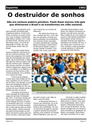 Espanha                                                                                                   1982


  O destruidor de sonhos
 Não era nenhum padeiro psicótico. Paolo Rossi marcou três gols
  que eliminaram o Brasil e se transformou em vilão nacional.

        A copa da Espanha será       com menos de um minuto de                gramado desacordado e sem
eternamente conhecida pela           diferença.                               pulso. Por alguns momentos se
tragédia brasileira. O time deu             Na vitória da França so-          pensou que ele havia morrido.
show, encantou os seres huma-        bre o Kuwait por 4x1 o juiz vali-        Mas o saldo foi de uma lesão na
nos, mas aí pegou a desacredi-       dou um gol para a França que             coluna e três dentes quebrados.
tada Itália e perdeu com 3 gols      gerou protestos nos Kuaitianos,          Schumacher ainda ironizou a
de Paolo Rossi. Sempre que se        que juravam terem escutado               situação dizendo que pagaria a
fala dessa copa, um clima de         um apito paralisando a partida.          dentadura do francês. Ah sim, o
depressão é criado. Por isso,        Neste momento o sheik Fahid              juiz achou que o lance foi nor-
vamos tentar evitar falar do         Al-Ahmad Al-Sabah invadiu o              mal, mandou o jogo prosseguir
Brasil.                              campo vestido a caráter. Con-            e ainda declarou a vitória por
        O carrasco Paolo Rossi       versou com o juiz, que achou             nocaute de Schumacher.
estava suspenso, até pouco an-
tes de o torneio começar. Ele
havia sido suspenso num escân-
dalo de manipulação dos resul-
tados. Na primeira fase, a Itália
não ganhou nenhum jogo e ele
não fez nenhum gol. Também
não marcou nenhum na vitória
contra a Argentina. Depois mar-
cou 3 no Brasil, 2 na Polônia e o
primeiro na final contra a Ale-
manha Ocidental. Foi o artilhei-
ro e craque da Copa.
        A formula da disputa
mudou para essa edição do tor-
neio. Escolheu-se um número
de 24 times, que obrigou a uma
série de triangulares quadrifi-
nais. Uma confusão só. Foi nes-
sa fase em que o Brasil sofreu a
fatídica derrota no Sarriá.
        A Hungria promoveu a             Até hoje existem brasileiros que tem pesadelos diários com Paolo Rossi
maior goleada da história das
copas ao derrotar El Salvador
por 10x1. O primeiro tempo ter-      por bem anular o gol. Não se                      Na final, a velha rivalida-
minou com modestos 3x0. Ra-          sabe o que ele disse.                    de entre alemães e italianos. A
mírez Zapata diminuiu o placar,              A Alemanha eliminou a            Itália levou a melhor, com rela-
no momento para 5x1, e come-         França nas semifinais. Foi a pri-        tiva tranqüilidade. Abriu 3x0 e
morou como um título mundial         meira disputa por pênaltis da            depois a Alemanha descontou
(foi o único gol do país na histó-   história da competição. Um lan-          com um gol de Breitner. Os ita-
ria das copas). Talvez provoca-      ce marcante do jogo foi quando           lianos conseguiram seu terceiro
dos pela comemoração os hún-         o goleiro alemão Schumacher              título mundial e se igualaram ao
garos marcaram quatro gols em        acertou uma voadora no francês           Brasil, na ocasião. Paolo Rossi
cinco minutos. Incluindo 2 gols      Patrick Battiston, que caiu no           até hoje é proibido de vir aqui.



Edição Extra                                                                                                 Página 13
 