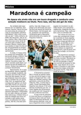 México                                                                                             1986


       Maradona é campeão
   Na época ele ainda não era um louco drogado e conduziu uma
   seleção medíocre ao título. Para isso, ele fez até gol de mão.

        Na verdade está copa         panha, mas não chegou a em-              jogador do mundial e os ale-
deveria ser na Colômbia. Isso        polgar e foi eliminada nas quar-         mães faziam uma campanha
mesmo, deveria. Menos de qua-        tas-de-final diante da frança de         vagabunda, chegando aos tran-
tro anos antes do começo da          Michel Platini. Os franceses, ali-       cos e barrancos. Mas, vocês sa-
copa as autoridades colombia-        ás, perderam nas semifinais,             bem como os alemães são.
nas falaram “olha, sinto muito,      novamente para a Alemanha                       Em menos de cinco mi-
não vai dar”. Faltou dinheiro, as    demonstrando uma espécie de              nutos eles conseguiram empa-
FARC não deixaram, não se sa-        freguesia histórica.                     tar a partida em duas jogadas
be o motivo. Mas o fato é que a                                               de escanteio. Parecia que seria
FIFA teve que correr atrás de                                                 uma nova virada germânica é-
um novo país e acabou esco-                                                   pica. Mas, os alemães se em-
lhendo o México, mesmo país                                                   polgaram. Foram todos pra
que recebeu a copa 16 anos an-                                                dentro da grande área e em um
tes. Provavelmente os dirigen-                                                contra-ataque os argentinos
tes da FIFA gostam de comida                                                  conseguiram o gol do título com
apimentada.                                                                   Jorge Burruchaga, no finzinho
        E então, 9 meses antes                                                do jogo.
do começo da competição, um                                                          Os argentinos consegui-
terremoto atingiu o México. Mas                                               ram assim o seu segundo e últi-
os mexicanos foram fortes e                                                   mo título mundial. Maradona se
organizaram o torneio assim                                                   consagrou como o maior joga-
mesmo. Durante a copa, ne-                                                    dor da sua geração e seguiu
nhum narrador pode fazer a pi-                                                uma carreira de sucesso no Ná-
adinha de que tal estádio iria                                                poles. Logo depois ele se em-
tremer. Porque isso poderia a-                                                polgou e começou a usar todos
contecer literalmente.                                                        os tipos de drogas existentes
        Basicamente, foi a copa       Esses shortinhos eram ridículos, não?   até quase morrer. Hoje ele é
de Maradona. Mesmo jogando                                                    dublê de técnico.
em uma seleção medíocre, ele                 A Dinamarca surpreen-
conduziu seu time até o título.      deu o mundo ao ganhar todos
Para isso deu passes, fez um         os seus primeiros jogos e mas-
gol driblando meio time adver-       sacrar o Uruguai por 6x1. Lide-
sário e também fez um gol de         rados por Michael Laudrup, eles
mão. Sim, os argentinos não          ganharam a alcunha de Dina-
conseguiriam ganhar um título        máquina. Mas, o sonho logo a-
sem pelo menos um pouco de           cabou. Foram derrotados pela
sujeira. Esses porcos malditos.      Espanha nas oitavas. E foi uma
        Foi uma copa de nível        derrota humilhante por 5x1. O
técnico baixo. Muitos jogos com      maior legado dos dinamarque-
placares apertados e disputados      ses acabou por ser inaugurar a
em um calor infernal, por ques-      era dos uniformes horríveis.
tões televisivas. O Brasil levou a           O jogo final foi estranho.
base da seleção que havia en-        O ritmo era lento e a Argentina
cantado o país quatro anos,          conseguiu fazer 2x0 com facili-
mas o envelhecido time desa-         dade na Alemanha Ocidental. O
pontou. Até fez uma boa cam-         título parecia definido, uma vez
                                     que a Argentina tinha o melhor


Página 14                                                                                            CH3 NEWS
 